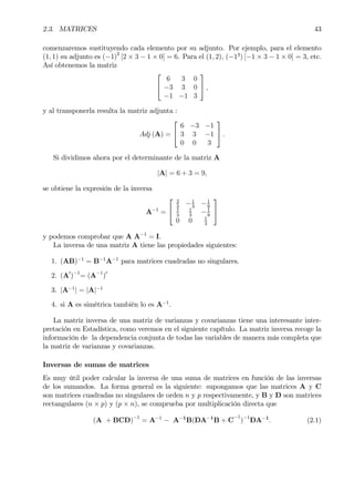 2.3. MATRICES 43
comenzaremos sustituyendo cada elemento por su adjunto. Por ejemplo, para el elemento
(1, 1) su adjunto es (−1)2
[2 × 3 − 1 × 0] = 6. Para el (1, 2), (−13
) [−1 × 3 − 1 × 0] = 3, etc.
Así obtenemos la matriz


6 3 0
−3 3 0
−1 −1 3

 ,
y al transponerla resulta la matriz adjunta :
Adj (A) =


6 −3 −1
3 3 −1
0 0 3

 .
Si dividimos ahora por el determinante de la matriz A
|A| = 6 + 3 = 9,
se obtiene la expresión de la inversa
A−1
=


2
3
−1
3
−1
9
1
3
1
3
−1
9
0 0 1
3


y podemos comprobar que A A−1
= I.
La inversa de una matriz A tiene las propiedades siguientes:
1. (AB)−1
= B−1
A−1
para matrices cuadradas no singulares.
2. (A0
)−1
= (A−1
)0
3. |A−1
| = |A|−1
4. si A es simétrica también lo es A−1
.
La matriz inversa de una matriz de varianzas y covarianzas tiene una interesante inter-
pretación en Estadística, como veremos en el siguiente capítulo. La matriz inversa recoge la
información de la dependencia conjunta de todas las variables de manera más completa que
la matriz de varianzas y covarianzas.
Inversas de sumas de matrices
Es muy útil poder calcular la inversa de una suma de matrices en función de las inversas
de los sumandos. La forma general es la siguiente: supongamos que las matrices A y C
son matrices cuadradas no singulares de orden n y p respectivamente, y B y D son matrices
rectangulares (n × p) y (p × n), se comprueba por multiplicación directa que
(A + BCD)−1
= A−1
− A−1
B(DA−1
B + C
−1
)−1
DA−1
. (2.1)
 