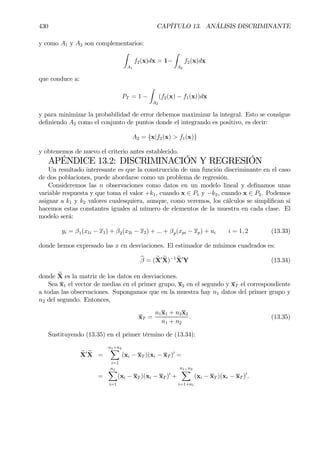 430 CAPÍTULO 13. ANÁLISIS DISCRIMINANTE
y como A1 y A2 son complementarios:
Z
A1
f2(x)dx = 1−
Z
A2
f2(x)dx
que conduce a:
PT = 1 −
Z
A2
(f2(x) − f1(x))dx
y para minimizar la probabilidad de error debemos maximizar la integral. Esto se consigue
deÞniendo A2 como el conjunto de puntos donde el integrando es positivo, es decir:
A2 = {x|f2(x) > f1(x)}
y obtenemos de nuevo el criterio antes establecido.
APÉNDICE 13.2: DISCRIMINACIÓN Y REGRESIÓN
Un resultado interesante es que la construcción de una función discriminante en el caso
de dos poblaciones, puede abordarse como un problema de regresión.
Consideremos las n observaciones como datos en un modelo lineal y deÞnamos unas
variable respuesta y que toma el valor +k1, cuando x ∈ P1 y −k2, cuando x ∈ P2. Podemos
asignar a k1 y k2 valores cualesquiera, aunque, como veremos, los cálculos se simpliÞcan si
hacemos estas constantes iguales al número de elementos de la muestra en cada clase. El
modelo será:
yi = β1(x1i − x1) + β2(x2i − x2) + ... + βp(xpi − xp) + ui i = 1, 2 (13.33)
donde hemos expresado las x en desviaciones. El estimador de mínimos cuadrados es:
bβ = (eX0 eX)−1 eX0
Y (13.34)
donde eX es la matriz de los datos en desviaciones.
Sea x1 el vector de medias en el primer grupo, x2 en el segundo y xT el correspondiente
a todas las observaciones. Supongamos que en la muestra hay n1 datos del primer grupo y
n2 del segundo. Entonces,
xT =
n1x1 + n2x2
n1 + n2
. (13.35)
Sustituyendo (13.35) en el primer término de (13.34):
eX0 eX =
n1+n2X
i=1
(xi − xT )(xi − xT )0
=
=
n1X
i=1
(xi − xT )(xi − xT )0
+
n1+n2
X
i=1+n1
(xi − xT )(xi − xT )0
.
 