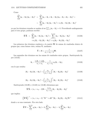 13.8. LECTURAS COMPLEMENTARIAS 431
Como
n1X
i=1
(xi − xT )(xi − xT )0
=
n1X
i=1
(xi − x1 + x1 − xT )(xi − x1 + x1 − xT )0
=
=
n1X
i=1
(xi − x1)(xi − x1)0
+ n1(x1 − xT )(x1 − xT )0
ya que los términos cruzados se anulan al ser
Pn
i=1(xi − x1) = 0. Procediendo análogamente
para el otro grupo, podemos escribir:
eX0 eX =
n1X
i=1
(xi − x1)(xi − x1)0
+
n1+n2X
i=n1+1
(xi − x2)(xi − x2)0
(13.36)
+n1(x1 − xT )(x1 − xT )0
+ n2(x2 − xT )(x2 − xT )0
Los primeros dos términos conducen a la matriz W de sumas de cuadrados dentro de
grupos que, como hemos visto, estima V, mediante:
bV = S =
1
n1 + n2 − 2
W. (13.37)
Los segundos dos términos son las sumas de cuadrados entre grupos. Sustituyendo xT
por (13.35):
x1 −
n1x1 + n2x2
n1 + n2
=
1
n1 + n2
n2(x1 − x2), (13.38)
con lo que resulta:
(x1 − xT )(x1 − xT )0
=
µ
n2
n1 + n2
¶2
(x1 − x2)(x1 − x2)0
(13.39)
(x2 − xT )(x2 − xT )0
=
µ
n1
n1 + n2
¶2
(x2 − x1)(x2 − x1)0
(13.40)
Sustituyendo (13.39) y (13.40) en (13.36) obtenemos que:
eX0 eX = (n1 + n2 − 2)S +
n1n2
n1 + n2
(x1 − x2)(x1 − x2)0
que implica
³
eX0 eX
´−1
= (n1 + n2 − 2)−1
S−1
+ aS−1
(x1 − x2)(x1 − x2)0
S−1
(13.41)
donde a es una constante. Por otro lado:
eX0
Y =
n1+n2X
i=1
yi(xi − xT ) = k1
n1X
i=1
(xi − xT ) − k2
n2X
i=1
(xi − xT )
 