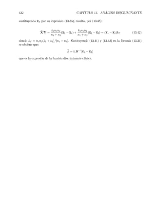 432 CAPÍTULO 13. ANÁLISIS DISCRIMINANTE
sustituyendo xT por su expresión (13.35), resulta, por (13.38):
eX0
Y =
k1n1n2
n1 + n2
(x1 − x2) +
k2n1n2
n1 + n2
(x1 − x2) = (x1 − x2)kT (13.42)
siendo kT = n1n2(k1 + k2)/(n1 + n2). Sustituyendo (13.41) y (13.42) en la fórmula (13.34)
se obtiene que:
bβ = k.S−1
(x1 − x2)
que es la expresión de la función discriminante clásica.
 