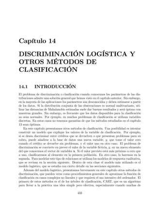 Capítulo 14
DISCRIMINACIÓN LOGÍSTICA Y
OTROS MÉTODOS DE
CLASIFICACIÓN
14.1 INTRODUCCIÓN
El problema de discriminación o clasiÞcación cuando conocemos los parámetros de las dis-
tribuciones admite una solución general que hemos visto en el capítulo anterior. Sin embargo,
en la mayoría de las aplicaciones los parámetros son desconocidos y deben estimarse a partir
de los datos. Si la distribución conjunta de las observaciones es normal multivariante, uti-
lizar las distancias de Mahalanobis estimadas suele dar buenos resultados y será óptimo con
muestras grandes. Sin embargo, es frecuente que los datos disponibles para la clasiÞcación
no sean normales. Por ejemplo, en muchos problemas de clasiÞcación se utilizan variables
discretas. En estos casos no tenemos garantías de que los métodos estudiados en el capítulo
13 sean óptimos.
En este capítulo presentamos otros métodos de clasiÞcación. Una posibilidad es intentar
construir un modelo que explique los valores de la variable de clasiÞcación. Por ejemplo,
si se desea discriminar entre créditos que se devuelven o que presentan problemas para su
cobro, puede añadirse a la base de datos una nueva variable, y, que tome el valor cero
cuando el crédito se devuelve sin problemas, y el valor uno en otro caso. El problema de
discriminación se convierte en prever el valor de la variable Þcticia, y, en un nuevo elemento
del que conocemos el vector de variables x. Si el valor previsto está más próximo a cero que
a uno, clasiÞcaremos al elemento en la primera población. En otro caso, lo haremos en la
segunda. Para modelar este tipo de relaciones se utilizan los modelos de respuesta cualitativa,
que se revisan en la sección siguiente. Dentro de esta clase el modelo más utilizado es el
modelo logístico, que se estudia con cierto detalle en las secciones siguientes.
Además del modelo logístico, presentamos brevemente en este capítulo otros métodos de
discriminación, que pueden verse como procedimientos generales de aproximar la función de
clasiÞcación en casos complejos no lineales y que requiren el uso intensivo del ordenador. El
primero de estos métodos es el de los árboles de clasiÞcación, CART, que es un algoritmo
para llevar a la práctica una idea simple pero efectiva, especialmente cuando muchas de
433
 