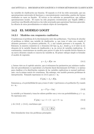 434CAPÍTULO 14. DISCRIMINACIÓN LOGÍSTICA Y OTROS MÉTODOS DE CLASIFICACIÓN
las variables de clasiÞcación son binarias. El segundo es el de las redes neuronales, que son
aproximaciones universales de funciones y, convenientemente construidas, pueden dar buenos
resultados en casos no lineales. El tercero es los métodos no paramétricos, que utilizan
aproximaciones locales. El cuarto ha sido propuesto recientemente por Vapnik (2000) y
constituye una Þlosofía alternativa a las redes neuronales para aproximar funciones generales.
La eÞcacia de estos procedimientos es todavía objeto de investigación.
14.2 EL MODELO LOGIT
14.2.1 Modelos con respuesta cualitativa
Consideremos el problema de la discriminación entre dos poblaciones. Una forma de abordar
el problema es deÞnir una variable de clasiÞcación, y, que tome el valor cero cuando el
elemento pertenece a la primera población, P1, y uno cuando pertenece a la segunda, P2.
Entonces, la muestra consistirá en n elementos del tipo (yi, xi) , donde yi es el valor en ese
elemento de la variable binaria de clasiÞcación y xi un vector de variables explicativas. A
continuación, construiremos un modelo para prever el valor de la variable Þcticia binaria en
un nuevo elemento cuando se conocen las variables x. El primer enfoque simple es formular
el modelo de regresión:
y = β0 + β0
1x + u (14.1)
y, hemos visto en el capítulo anterior, que si estimamos los parámetros por mínimos cuadra-
dos este procedimiento es equivalente a la función lineal discriminante de Fisher y es óptimo
para clasiÞcar si la distribución conjunta de las variables explicativas es normal multivari-
ante, con la misma matriz de covarianzas. Sin embargo, este modelo presenta problemas de
interpretación. Tomando esperanzas en (14.1) para x = xi:
E [y|xi] = β0 + β0
1xi (14.2)
Llamemos pi a la probabilidad de que y tome el valor 1 (pertenezca a la población P2) cuando
x = xi :
pi = P (y = 1|xi) (14.3)
la variable y es binomial y toma los valores posibles uno y cero con probabilidades pi y 1−pi.
Su esperanza será :
E [y|xi] = pi × 1 + (1 − pi) × 0 = pi (14.4)
y de (14.2) y (14.4), concluimos que:
pi = β0 + β0
1xi (14.5)
Esta formulación tiene dos problemas principales:
 