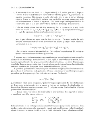 14.2. EL MODELO LOGIT 435
1. Si estimamos el modelo lineal (14.1), la predicción byi = bpi estima, por (14.5), la prob-
abilidad de que un individuo con características deÞnidas por x = xi pertenezca a la
segunda población. Sin embargo pi debe estar entre cero y uno, y no hay ninguna
garantía de que la predicción byi veriÞque esta restricción: podemos obtener probabil-
idades mayores que la unidad o negativas. Esto no es un problema para clasiÞcar la
observación, pero sí lo es para interpretar el resultado de la regla de clasiÞcación.
2. Como los únicos valores posibles de y son cero y uno la perturbación ui sólo puede
tomar los valores 1 − β0 + β1xi = 1 − pi y −β0 − β0
1xi = −pi con probabilidades pi y
(1 − pi) . La esperanza de la perturbación es cero ya que:
E [ui] = pi (1 − pi) + (1 − pi) (−pi) = 0
pero la perturbación no sigue una distribución normal. En consecuencia, los esti-
madores minimocuadráticos de los coeÞcientes del modelo (14.1) no serán eÞcientes.
La varianza de ui es:
V ar (ui) = (1 − pi)2
pi + (1 − pi) p2
i = (1 − pi) pi,
y las perturbaciones son heterocedásticas. Para estimar los parámetros del modelo se
debería utilizar mínimos cuadrados ponderados.
A pesar de estos dos inconvenientes, este modelo simple estimado por mínimos cuadrados
conduce a una buena regla de clasiÞcación, ya que, según la interpretación de Fisher, maxi-
miza la separación entre los grupos, sea cual sea la distribución de los datos. Sin embargo,
cuando los datos no son normales, o no tienen la misma matriz de covarianzas, la clasiÞcación
mediante una ecuación de relación lineal no es necesariamente óptima.
Si queremos que el modelo construido para discriminar nos proporcione directamente la
probabilidad de pertenecer a cada población, debemos transformar la variable respuesta para
garantizar que la respuesta prevista esté entre cero y uno. Escribiendo:
pi = F (β0 + β0
1xi) ,
pi estará entre cero y uno si escogemos F para que tenga esa propiedad. La clase de funciones
no decrecientes acotadas entre cero y uno es la clase de las funciones de distribución, por
lo que el problema se resuelve tomando como F cualquier función de distribución. Algunas
posibilidades consideradas son:
(1) Tomar como F la función de distribución de una uniforme. Esto equivale a truncar
el modelo de regresión, ya que entonces:
pi = 1 si β0 + β0
1xi ≥ 1
pi = β0 + β0
xi 0 < β0 + β0
1xi < 1
pi = 0 β0 + β0
1xi ≤ 0.
Esta solución no es sin embargo satisfactoria ni teóricamente (un pequeño incremento de x
produce en los extremos un salto muy grande, cuando sería más lógico una evolución gradual),
ni prácticamente: la estimación del modelo es difícil e inestable debido a la discontinuidad.
 