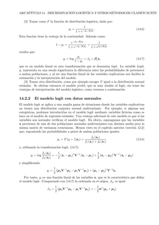 436CAPÍTULO 14. DISCRIMINACIÓN LOGÍSTICA Y OTROS MÉTODOS DE CLASIFICACIÓN
(2) Tomar como F la función de distribución logística, dada por:
pi =
1
1 + e−β0−β0
1xi
. (14.6)
Esta función tiene la ventaja de la continuidad. Además como:
1 − pi =
e−β0−β0
1xi
1 + e−β0−β0
1xi
=
1
1 + eβ0+β0
1xi
resulta que:
gi = log
pi
1 − pi
= β0 + β0
1xi (14.7)
que es un modelo lineal en esta transformación que se denomina logit. La variable Logit,
g, representa en una escala logarítmica la diferencia entre las probabilidades de pertenecer
a ambas poblaciones, y al ser una función lineal de las variables explicativas nos facilita la
estimación y la interpretación del modelo.
(3) Tomar otra distribución, como por ejemplo escoger F igual a la distribución normal
estándar. Se obtiene entonces el modelo probit, que es muy similar al logit, sin tener las
ventajas de interpretación del modelo logístico, como veremos a continuación.
14.2.2 El modelo logit con datos normales
El modelo logit se aplica a una amplia gama de situaciones donde las variables explicativas
no tienen una distribución conjunta normal multivariante. Por ejemplo, si algunas son
categóricas, podemos introducirlas en el modelo logit mediante variables Þcticias como se
hace en el modelo de regresión estándar. Una ventaja adicional de este modelo es que si las
variables son normales veriÞcan el modelo logit. En efecto, supongamos que las variables
x provienen de una de dos poblaciones normales multivariantes con distinta media pero la
misma matriz de varianzas covarianzas. Hemos visto en el capítulo anterior (sección 12.2)
que, suponiendo las probabilidades a priori de ambas poblaciones iguales:
pi = P (y = 1|xi) =
f1 (xi)
f1 (xi) + f2 (xi)
(14.8)
y, utilizando la transformación logit, (14.7):
gi = log
f1 (xi)
f2 (xi)
= −
1
2
(xi − µ1)0
V−1
(xi − µ1) +
1
2
(xi − µ2)0
V−1
(xi − µ2)
y simpliÞcando
gi =
1
2
¡
µ2V−1
µ2 − µ1V−1
µ1
¢
+ (µ1 − µ2)0
V−1
xi.
Por tanto, gi es una función lineal de las variables x, que es la característica que deÞne
el modelo logit. Comparando con (14.7) la ordenada en el origen, β0, es igual
β0 =
1
2
¡
µ2V−1
µ2 − µ1V−1
µ1
¢
= −
1
2
w0
(µ1 + µ2)
 