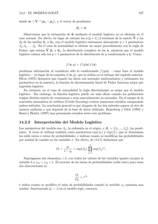14.2. EL MODELO LOGIT 437
donde w = V−1
(µ1 − µ2) , y el vector de pendientes
β1 = w
Observemos que la estimación de bw mediante el modelo logístico no es eÞciente en el
caso normal. En efecto, en lugar de estimar los p (p + 1) /2 términos de la matriz bV y los
2p de las medias x1 y x2, con el modelo logístico estimamos únicamente p + 1 parámetros
β0, β1, . . . βp. En el caso de normalidad se obtiene un mejor procedimiento con la regla de
Fisher, que estima bV, x1 y x2, la distribución completa de las x, mientras que el modelo
logístico estima sólo los p + 1 parámetros de la distribución de y condicionada a x. Como:
f (x, y) = f (y|x) f (x)
perdemos información al considerar sólo la condicionada f (y|x) –como hace el modelo
logístico– en lugar de la conjunta f (x, y), que se utiliza en el enfoque del capítulo anterior.
Efron (1975) demostró que cuando los datos son normales multivariantes y estimamos los
parámetros en la muestra, la función de discriminación lineal de Fisher funciona mejor que
regresión logística
En resumen, en el caso de normalidad la regla discriminante es mejor que el modelo
logístico. Sin embargo, la función logística puede ser más eÞcaz cuando los poblaciones
tengan distinta matriz de covarianzas o sean marcadamente no normales. En el campo de la
concesión automática de créditos (Credit Socoring) existen numerosos estudios comparando
ambos métodos. La conclusión general es que ninguno de los dos métodos supera al otro de
manera uniforme y que depende de la base de datos utilizada. Rosenberg y Gleit (1994) y
Hand y Henley (1997) han presentado estudios sobre este problema.
14.2.3 Interpretación del Modelo Logístico
Los parámetros del modelo son β0, la ordenada en el origen, y β1 =
¡
β1, ..., βp
¢
, las pendi-
entes. A veces se utilizan también como parámetros exp(β0) y exp(βi), que se denominan
los odds ratios o ratios de probabilidades, e indican cuanto se modiÞcan las probabilidades
por unidad de cambio en las variables x. En efecto, de (14.7) deducimos que
Oi =
pi
1 − pi
= exp(β0).
p
Y
j=1
exp(βj)xj
.
Supongamos dos elementos, i, k, con todos los valores de las variables iguales excepto la
variable h y xih = xjh +1. El cociente de los ratios de probabilidades (odds ratio) para estas
dos observaciones es:
Oi
Ok
= eβh
e indica cuanto se modiÞca el ratio de probabilidades cuando la variable xh aumenta una
unidad. Sustituyendo bpi = .5 en el modelo logit, entonces,
 