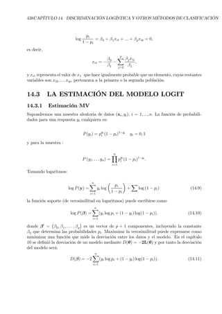 438CAPÍTULO 14. DISCRIMINACIÓN LOGÍSTICA Y OTROS MÉTODOS DE CLASIFICACIÓN
log
pi
1 − pi
= β0 + β1xi1 + ... + βpxip = 0,
es decir,
xi1 = −
β0
β1
−
p
X
j=2
βjxij
β1
,
y xi1 representa el valor de x1 que hace igualmente probable que un elemento, cuyas restantes
variables son xi2, ..., xip, pertenezca a la primera o la segunda población.
14.3 LA ESTIMACIÓN DEL MODELO LOGIT
14.3.1 Estimación MV
Supondremos una muestra aleatoria de datos (xi, yi), i = 1, ..., n. La función de probabili-
dades para una respuesta yi cualquiera es:
P(yi) = pyi
i (1 − pi)1−yi
yi = 0, 1
y para la muestra :
P (y1, . . . yn) =
nY
i=1
pyi
i (1 − pi)1−yi
.
Tomando logaritmos:
log P(y) =
nX
i=1
yi log
µ
pi
1 − pi
¶
+
X
log (1 − pi) (14.9)
la función soporte (de verosimilitud en logaritmos) puede escribirse como
log P(β) =
nX
i=1
(yi log pi + (1 − yi) log(1 − pi)). (14.10)
donde β0
=
¡
β0, β1, . . . , βp
¢
es un vector de p + 1 componentes, incluyendo la constante
β0 que determina las probabilidades pi. Maximizar la verosimilitud puede expresarse como
minimizar una función que mide la desviación entre los datos y el modelo. En el capítulo
10 se deÞnió la desviación de un modelo mediante D(θ) = −2L(θ) y por tanto la desviación
del modelo será:
D(β) = −2
nX
i=1
(yi log pi + (1 − yi) log(1 − pi)). (14.11)
 