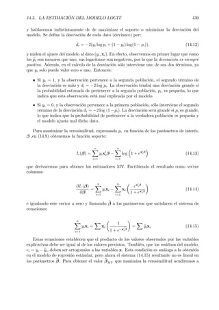 14.3. LA ESTIMACIÓN DEL MODELO LOGIT 439
y hablaremos indistintamente de de maximizar el soporte o minimizar la desviación del
modelo. Se deÞne la desviación de cada dato (deviance) por:
di = −2(yi log pi + (1 − yi) log(1 − pi)). (14.12)
y miden el ajuste del modelo al dato (yi, xi). En efecto, observemos en primer lugar que como
los bpi son menores que uno, sus logaritmos son negativos, por lo que la desviación es siempre
positiva. Además, en el calculo de la desviación sólo interviene uno de sus dos términos, ya
que yi solo puede valer cero o uno. Entonces:
• Si yi = 1, y la observación pertenece a la segunda población, el segundo término de
la desviación es nulo y di = −2 log pi. La observación tendrá una desviación grande si
la probabilidad estimada de pertenecer a la segunda población, pi, es pequeña, lo que
indica que esta observación está mal explicada por el modelo.
• Si yi = 0, y la observación pertenece a la primera población, sólo interviene el segundo
término de la desviación di = −2 log (1−pi). La desviación será grande si pi es grande,
lo que indica que la probabilidad de pertenecer a la verdadera población es pequeña y
el modelo ajusta mal dicho dato.
Para maximizar la verosimilitud, expresando pi en función de los parámetros de interés,
β ,en (14.9) obtenemos la función soporte:
L (β) =
nX
i=1
yix0
iβ −
nX
i=1
log
³
1 + ex0
iβ
´
(14.13)
que derivaremos para obtener los estimadores MV. Escribiendo el resultado como vector
columna:
∂L (β)
∂β
=
nX
i=1
yixi −
nX
i=1
xi
µ
ex0
iβ
1 + ex0
iβ
¶
(14.14)
e igualando este vector a cero y llamando bβ a los parámetros que satisfacen el sistema de
ecuaciones:
nX
i=1
yixi =
X
xi
µ
1
1 + e−xc0
iβ
¶
=
X
byixi (14.15)
Estas ecuaciones establecen que el producto de los valores observados por las variables
explicativas debe ser igual al de los valores previstos. También, que los residuos del modelo,
ei = yi − byi, deben ser ortogonales a las variables x. Esta condición es análoga a la obtenida
en el modelo de regresión estándar, pero ahora el sistema (14.15) resultante no es lineal en
los parámetros bβ. Para obtener el valor bβMV que maximiza la verosimilitud acudiremos a
 