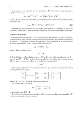 44 CAPÍTULO 2. ÁLGEBRA MATRICIAL
Si tomamos en esta expresión C =1 y las matrices B y D son vectores, que llamaremos
b y d0
, se obtiene que
(A + bd0
)−1
= A−1
− A−1
b(d
0
A−1
b+1)−1
d0
A−1
Cuando A y C tienen el mismo orden, se comprueba que la expresión de la inversa puede
escribirse como:
(A + C)−1
= C−1
(A−1
+ C
−1
)−1
A−1
. (2.2)
Veremos que estas fórmulas son muy útiles para estudiar el cambio de la matriz de
varianzas y covarianzas, y otros estadísticos relevantes, al eliminar observaciones o variables.
Matrices ortogonales
Llamaremos matriz ortogonal, C, a una matriz cuadrada, que representa un giro en el espacio.
Para caracterizar estas matrices, supongamos que dado un vector x le aplicamos una matriz
no singular C y obtenemos un nuevo vector y = Cx. Si esta operación es un giro, la norma
de y debe ser idéntica a la de x, lo que implica la condición :
y0
y = x0
C0
Cx = x0
x,
es decir, deberá veriÞcarse que :
C0
C = I.
De la deÞnición y = Cx deducimos que x = C−1
y. Por otro lado, multiplicando por C0
tenemos que C0
y = C0
Cx = x. De estas dos condiciones concluimos que la matriz inversa
debe ser igual a su traspuesta. Esta es la condición de ortogonalidad:
C0
= C−1
.
Una matriz ortogonal debe tener Þlas (o columnas) que son vectores ortogonales entre sí
y de longitud unidad, ya que:



c0
1
...
c0
n


 [c1. . . cn] =



c0
1c1 . . . c0
1cn
...
...
c0
nc1 . . . c0
ncn


 =



1 . . . 0
...
...
0 . . . 1



además: |C| = |C0
| =1, donde |C| es el determinante de C.
Por ejemplo, en <2
, la matriz
C =
µ
cos α −sen α
sen α cos α
¶
es ortogonal, ya que CC0
= I.
Los vectores de una matriz ortogonal de orden n forman una base ortonormal de <n
ya que son ortogonales y de norma uno.
 