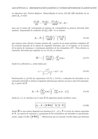 440CAPÍTULO 14. DISCRIMINACIÓN LOGÍSTICA Y OTROS MÉTODOS DE CLASIFICACIÓN
un algoritmo tipo Newton-Raphson. Desarrollando el vector (∂L (β) /∂β) alrededor de un
punto βa, se tiene
∂L (β)
∂β
=
∂L (βa)
∂β
+
∂2
L (βa)
∂β∂β0 (β − βa) ;
para que el punto βa corresponda al máximo de verosimilitud su primera derivada debe
anularse. Imponiendo la condición ∂L (βa) /∂β = 0, se obtiene:
βa = bβ+
µ
−
∂2
L (βa)
∂β∂β0
¶−1 µ
∂L (β)
∂β
¶
(14.16)
que expresa cómo obtener el punto máximo βa, a partir de un punto próximo cualquiera β.
La ecuación depende de la matriz de segundas derivadas, que, en el óptimo, es la inversa
de la matriz de varianzas y covarianzas asintótica de los estimadores MV . Para obtener su
expresión, derivando por segunda vez en (14.14), se obtiene:
cM−1
=
µ
−
∂2
L (β)
∂β∂β0
¶
=
nX
i=1
xix0
iωi (14.17)
donde los coeÞcientes ωi están dados por:
ωi =
ex0
iβ
³
1 + e
x0
i
β
´2 = pi(1 − pi) (14.18)
Sustituyendo en (14.16) las expresiones (14.17) y (14.14) y evaluando las derivadas en un
estimador inicial bβ, se obtiene el siguiente método para obtener un nuevo valor del estimador,
βa, a partir del bβ
βa = bβ +
Ã nX
i=1
xix0
ibωi
!−1
³X
xi (yi − bpi)
´
(14.19)
donde bpi y bωi se calculan con el valor bβ. El algortimo puede escribirse como:
βa = bβ +
³
X0 cWX
´−1
X0
³
Y− bY
´
(14.20)
donde cW es una matriz diagonal con términos bpi (1 − bpi) y bY el vector de valores esperados
de Y. La matriz de varianzas y covarianzas de los estimadores así obtenidos es aproximada-
mente, según (14.20),
³
X0 cWX
´−1
. Observemos que la ecuación (14.20) indica que debemos
 