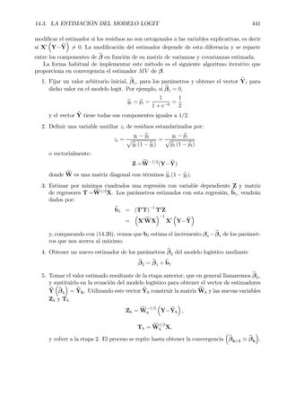 14.3. LA ESTIMACIÓN DEL MODELO LOGIT 441
modiÞcar el estimador si los residuos no son ortogonales a las variables explicativas, es decir
si X0
³
Y− bY
´
6= 0. La modiÞcación del estimador depende de esta diferencia y se reparte
entre los componentes de bβ en función de su matriz de varianzas y covarianzas estimada.
La forma habitual de implementar este método es el siguiente algoritmo iterativo que
proporciona en convergencia el estimador MV de β.
1. Fijar un valor arbitrario inicial, bβ1, para los parámetros y obtener el vector bY1 para
dicho valor en el modelo logit. Por ejemplo, si bβ1 = 0,
byi = bpi =
1
1 + e−0
=
1
2
y el vector bY tiene todas sus componentes iguales a 1/2.
2. DeÞnir una variable auxiliar zi de residuos estandarizados por:
zi =
yi − byi
p
byi (1 − byi)
=
yi − bpi
p
bpi (1 − bpi)
o vectorialmente:
Z =cW−1/2
(Y− bY)
donde cW es una matriz diagonal con términos byi (1 − byi).
3. Estimar por mínimos cuadrados una regresión con variable dependiente Z y matriz
de regresores T =cW1/2
X. Los parámetros estimados con esta regresión, bb1, vendrán
dados por:
bb1 = (T0
T)
−1
T0
Z
=
³
X0 cWX
´−1
X0
³
Y− bY
´
y, comparando con (14.20), vemos que b1 estima el incremento βa − bβ1 de los parámet-
ros que nos acerca al máximo.
4. Obtener un nuevo estimador de los parámetros bβ2 del modelo logístico mediante
bβ2 = bβ1 + bb1
5. Tomar el valor estimado resultante de la etapa anterior, que en general llamaremos bβh,
y sustituirlo en la ecuación del modelo logístico para obtener el vector de estimadores
bY
³
bβh
´
= bYh. Utilizando este vector bYh construir la matriz cWh y las nuevas variables
Zh y Th
Zh = cW
−1/2
h
³
Y− bYh
´
,
Th = cW
1/2
h X,
y volver a la etapa 2. El proceso se repite hasta obtener la convergencia
³
bβh+1 ' bβh
´
.
 