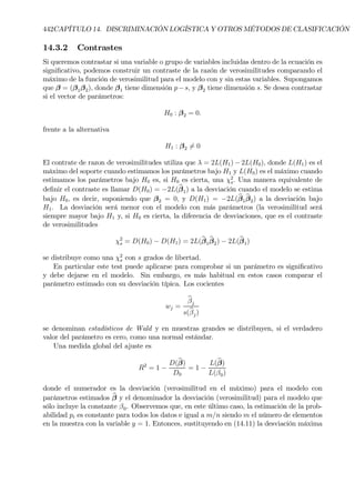 442CAPÍTULO 14. DISCRIMINACIÓN LOGÍSTICA Y OTROS MÉTODOS DE CLASIFICACIÓN
14.3.2 Contrastes
Si queremos contrastar si una variable o grupo de variables incluidas dentro de la ecuación es
signiÞcativo, podemos construir un contraste de la razón de verosimilitudes comparando el
máximo de la función de verosimilitud para el modelo con y sin estas variables. Supongamos
que β = (β1β2), donde β1 tiene dimensión p−s, y β2 tiene dimensión s. Se desea contrastar
si el vector de parámetros:
H0 : β2 = 0.
frente a la alternativa
H1 : β2 6= 0
El contrate de razon de verosimilitudes utiliza que λ = 2L(H1) − 2L(H0), donde L(H1) es el
máximo del soporte cuando estimamos los parámetros bajo H1 y L(H0) es el máximo cuando
estimamos los parámetros bajo H0 es, si H0 es cierta, una χ2
s. Una manera equivalente de
deÞnir el contraste es llamar D(H0) = −2L(bβ1) a la desviación cuando el modelo se estima
bajo H0, es decir, suponiendo que β2 = 0, y D(H1) = −2L(bβ1
bβ2) a la desviación bajo
H1. La desviación será menor con el modelo con más parámetros (la verosimilitud será
siempre mayor bajo H1 y, si H0 es cierta, la diferencia de desviaciones, que es el contraste
de verosimilitudes
χ2
s = D(H0) − D(H1) = 2L(bβ1
bβ2) − 2L(bβ1)
se distribuye como una χ2
s con s grados de libertad.
En particular este test puede aplicarse para comprobar si un parámetro es signiÞcativo
y debe dejarse en el modelo. Sin embargo, es más habitual en estos casos comparar el
parámetro estimado con su desviación típica. Los cocientes
wj =
bβj
s(bβj)
se denominan estadísticos de Wald y en muestras grandes se distribuyen, si el verdadero
valor del parámetro es cero, como una normal estándar.
Una medida global del ajuste es
R2
= 1 −
D(bβ)
D0
= 1 −
L(bβ)
L(β0)
donde el numerador es la desviación (verosimilitud en el máximo) para el modelo con
parámetros estimados bβ y el denominador la desviación (verosimilitud) para el modelo que
sólo incluye la constante β0. Observemos que, en este último caso, la estimación de la prob-
abilidad pi es constante para todos los datos e igual a m/n siendo m el número de elementos
en la muestra con la variable y = 1. Entonces, sustituyendo en (14.11) la desviación máxima
 