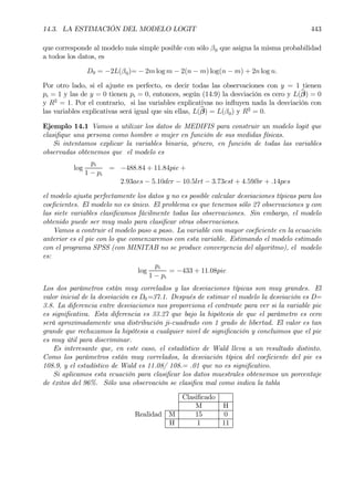 14.3. LA ESTIMACIÓN DEL MODELO LOGIT 443
que corresponde al modelo más simple posible con sólo β0 que asigna la misma probabilidad
a todos los datos, es
D0 = −2L(β0)= − 2m log m − 2(n − m) log(n − m) + 2n log n.
Por otro lado, si el ajuste es perfecto, es decir todas las observaciones con y = 1 tienen
pi = 1 y las de y = 0 tienen pi = 0, entonces, según (14.9) la desviación es cero y L(bβ) = 0
y R2
= 1. Por el contrario, si las variables explicativas no inßuyen nada la desviación con
las variables explicativas será igual que sin ellas, L(bβ) = L(β0) y R2
= 0.
Ejemplo 14.1 Vamos a utilizar los datos de MEDIFIS para construir un modelo logit que
clasiÞque una persona como hombre o mujer en función de sus medidas físicas.
Si intentamos explicar la variables binaria, género, en función de todas las variables
observadas obtenemos que el modelo es
log
pi
1 − pi
= −488.84 + 11.84pie +
2.93aes − 5.10dcr − 10.5lrt − 3.73est + 4.59lbr + .14pes
el modelo ajusta perfectamente los datos y no es posible calcular desviaciones típicas para los
coeÞcientes. El modelo no es único. El problema es que tenemos sólo 27 observaciones y con
las siete variables clasiÞcamos fácilmente todas las observaciones. Sin embargo, el modelo
obtenido puede ser muy malo para clasiÞcar otras observaciones.
Vamos a contruir el modelo paso a paso. La variable con mayor coeÞciente en la ecuación
anterior es el pie con lo que comenzaremos con esta variable. Estimando el modelo estimado
con el programa SPSS (con MINITAB no se produce convergencia del algoritmo), el modelo
es:
log
pi
1 − pi
= −433 + 11.08pie
Los dos parámetros están muy correlados y las desviaciones típicas son muy grandes. El
valor inicial de la desviación es D0=37.1. Después de estimar el modelo la desviación es D=
3.8. La diferencia entre desviaciones nos proporciona el contraste para ver si la variable pie
es signiÞcativa. Esta diferencia es 33.27 que bajo la hipótesis de que el parámetro es cero
será aproximadamente una distribución ji-cuadrado con 1 grado de libertad. El valor es tan
grande que rechazamos la hipótesis a cualquier nivel de signiÞcación y concluimos que el pie
es muy útil para discriminar.
Es interesante que, en este caso, el estadístico de Wald lleva a un resultado distinto.
Como los parámetros están muy correlados, la desviación típica del coeÞciente del pie es
108.9, y el estadístico de Wald es 11.08/ 108.= .01 que no es signiÞcativo.
Si aplicamos esta ecuación para clasiÞcar los datos muestrales obtenemos un porcentaje
de éxitos del 96%. Sólo una observación se clasiÞca mal como indica la tabla
ClasiÞcado
M H
Realidad M 15 0
H 1 11
 