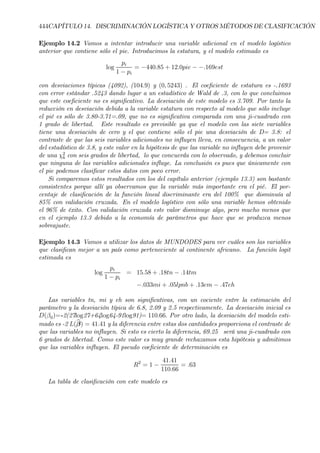 444CAPÍTULO 14. DISCRIMINACIÓN LOGÍSTICA Y OTROS MÉTODOS DE CLASIFICACIÓN
Ejemplo 14.2 Vamos a intentar introducir una variable adicional en el modelo logístico
anterior que contiene sólo el pie. Introducimos la estatura, y el modelo estimado es
log
pi
1 − pi
= −440.85 + 12.0pie − −.169est
con desviaciones típicas (4092), (104.9) y (0, 5243) . El coeÞciente de estatura es -.1693
con error estándar .5243 dando lugar a un estadístico de Wald de .3, con lo que concluimos
que este coeÞciente no es signiÞcativo. La desviación de este modelo es 3.709. Por tanto la
reducción en desviación debida a la variable estatura con respecto al modelo que sólo incluye
el pié es sólo de 3.80-3.71=.09, que no es signiÞcativa comparada con una ji-cuadrado con
1 grado de libertad. Este resultado es previsible ya que el modelo con las siete variables
tiene una desviación de cero y el que contiene sólo el pie una desviación de D= 3.8: el
contraste de que las seis variables adicionales no inßuyen lleva, en consecuencia, a un valor
del estadístico de 3.8, y este valor en la hipótesis de que las variable no inßuyen debe provenir
de una χ2
6 con seis grados de libertad, lo que concuerda con lo observado, y debemos concluir
que ninguna de las variables adicionales inßuye. La conclusión es pues que únicamente con
el pie podemos clasiÞcar estos datos con poco error.
Si comparemos estos resultados con los del capítulo anterior (ejemplo 13.3) son bastante
consistentes porque allí ya observamos que la variable más importante era el pié. El por-
centaje de clasiÞcación de la función lineal discriminante era del 100% que disminuía al
85% con validación cruzada. En el modelo logístico con sólo una variable hemos obtenido
el 96% de éxito. Con validación cruzada este valor disminuye algo, pero mucho menos que
en el ejemplo 13.3 debido a la economía de parámetros que hace que se produzca menos
sobreajuste.
Ejemplo 14.3 Vamos a utilizar los datos de MUNDODES para ver cuáles son las variables
que clasiÞcan mejor a un país como perteneciente al continente africano. La función logit
estimada es
log
pi
1 − pi
= 15.58 + .18tn − .14tm
−.033mi + .05lpnb + .13em − .47eh
Las variables tn, mi y eh son signiÞcativas, con un cociente entre la estimación del
parámetro y la desviación típica de 6.8, 2.09 y 2.5 respectivamente. La desviación inicial es
D(β0)=-2(27log27+64log64-91log91)= 110.66. Por otro lado, la desviación del modelo esti-
mado es -2 L(bβ) = 41.41 y la diferencia entre estas dos cantidades proporciona el contraste de
que las variables no inßuyen. Si esto es cierto la diferencia, 69.25 será una ji-cuadrado con
6 grados de libertad. Como este valor es muy grande rechazamos esta hipótesis y admitimos
que las variables inßuyen. El pseudo coeÞciente de determinación es
R2
= 1 −
41.41
110.66
= .63
La tabla de clasiÞcación con este modelo es
 
