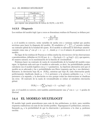 14.4. EL MODELO MULTILOGIT 445
ClasiÞcado
nA A
Realidad nA 61 3
A 5 22
que supone una proporción de éxitos de 83/91, o de 91%.
14.3.3 Diagnosis
Los residuos del modelo logit (que a veces se denominan residuos de Pearson) se deÞnen por:
ei =
yi − bpi
p
bpi(1 − bpi)
y, si el modelo es correcto, serán variables de media cero y varianza unidad que pueden
servirnos para hacer la diagnosis del modelo. El estadístico χ2
=
Pn
i=1 e2
i permite realizar
un contraste global de la bondad del ajuste. Si el modelo es adecuado se distribuye asintóti-
camente como una χ2
con gl = n − p − 1 , donde p + 1 es el número de parámetros en el
modelo.
En lugar de los residuos de Pearson se utiliza mucho las desviaciones de las observaciones
o pseudoresiduos, deÞnidas en (14.12) por di = −2(yi log bpi+(1−yi) log(1−bpi)), que aparece,
de manera natural, en la maximización de la función de verosimilitud.
Podemos hacer un contraste de razón de verosimilitudes de la bondad del modelo como
sigue: la hipótesis nula será que el modelo es adecuado, es decir, las probabilidades pueden
calcularse con el modelo logístico con p + 1 parámetros. La hipótesis alternativa será que el
modelo no es adecuado y las n probabilidades son libres (supuesto que las x son distintas).
Entonces, la desviación bajo H0 es D(H0), mientras que bajo H1 cada observación queda
perfectamente clasiÞcada dando pi = 0 si pertenece a la primera población y pi = 1 si
pertenece a la segunda, y la desviación es cero porque todas las observaciones se clasiÞcan
sin error. El contraste de la razón de verosimilitudes se reduce al estadístico desviación
global:
D(H0) = −2
X
(yi log bpi + (1 − yi) log(1 − bpi))
que, si el modelo es correcto, será también asintóticamente una χ2
con n − p − 1 grados de
libertad
14.4 EL MODELO MULTILOGIT
El modelo logit puede generalizarse para más de dos poblaciones, es decir, para variables
respuesta cualitativas con más de dos niveles posibles. Supongamos G poblaciones, entonces,
llamando pig a la probabilidad de que la observación i pertenezca a la clase g, podemos
escribir:
pig =
eβ0g+β0
1gxi
1 +
PG−1
j=1 e−β0j−β0
1jxi
j = 1, ..., G − 1 (14.21)
 