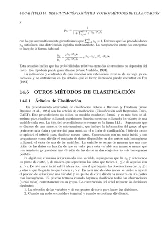 446CAPÍTULO 14. DISCRIMINACIÓN LOGÍSTICA Y OTROS MÉTODOS DE CLASIFICACIÓN
y
piG =
1
1 +
PG−1
j=1 e−β0j−β0
1jxi
con lo que automáticamente garantizamos que
PG
g=1 pig = 1. Diremos que las probabilidades
pig satisfacen una distribución logística multivariante. La comparación entre dos categorías
se hace de la forma habitual
pig
pij
=
eβ0g+β0
1gxi
eβ0j+β0
1jxi
= e(β0g−β0j)
e(β0
1g−β0
1j)xi
Esta ecuación indica que las probabilidades relativas entre dos alternativas no dependen del
resto. Esa hipótesis puede generalizarse (véase Maddala, 1983).
La estimación y contrastes de esos modelos son extensiones directas de los logit ya es-
tudiados y no entraremos en los detalles que el lector interesado puede encontrar en Fox
(1984)
14.5 OTROS MÉTODOS DE CLASIFICACIÓN
14.5.1 Árboles de ClasiÞcación
Un procedimiento alternativo de clasiÞcación debido a Breiman y Friedman (véase
Breiman et al., 1984) son los árboles de clasiÞcación (ClassiÞcation and Regression Trees,
CART). Este procedimiento no utiliza un modelo estadístico formal y es más bien un al-
goritmo para clasiÞcar utilizando particiones binarias sucesivas utilizando los valores de una
variable cada vez. La idea del procedimiento se resume en la Þgura 14.1. Suponemos que
se dispone de una muestra de entrenamiento, que incluye la información del grupo al que
pertenece cada dato y que servirá para construir el criterio de clasiÞcación. Posteriormente
se aplicará el criterio para clasiÞcar nuevos datos. Comenzamos con un nudo inicial y nos
preguntamos como dividir el conjunto de datos disponibles en dos partes más homogéneas
utilizando el valor de una de las variables. La variable se escoge de manera que una par-
tición de los datos en función de que su valor para esta variable sea mayor o menor que
una constante proporcione una división de los datos en dos conjuntos lo más homogeneos
posibles.
El algortimo comienza seleccionando una variable, supongamos que la xi, y obteniendo
un punto de corte, c, de manera que separemos los datos que tienen x1 ≤ c de aquellos con
x1 > c. De este nudo incial saldrá ahora dos, uno al que llegarán las observaciones con x1 ≤ c
y otro al que llegarán las que tienen x1 > c. En cada uno de estos nudos se vuelve a repetir
el proceso de seleccionar una variable y un punto de corte dividir la muestra en dos partes
más homogéneas. El proceso termina cuando hayamos clasiÞcado todas las observaciones
(o casi todas) correctamente en su grupo. La construcción del árbol requiere las decisiones
siguientes:
1. La selección de las variables y de sus puntos de corte para hacer las divisiones.
2. Cuando un nudo se considera terminal y cuando se continua dividiendo.
 