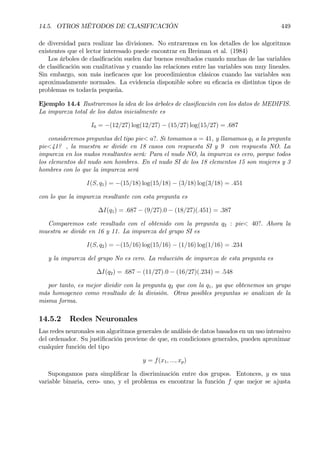 14.5. OTROS MÉTODOS DE CLASIFICACIÓN 449
de diversidad para realizar las divisiones. No entraremos en los detalles de los algoritmos
existentes que el lector interesado puede encontrar en Breiman et al. (1984)
Los árboles de clasiÞcación suelen dar buenos resultados cuando muchas de las variables
de clasiÞcación son cualitativas y cuando las relaciones entre las variables son muy lineales.
Sin embargo, son más ineÞcaces que los procedimientos clásicos cuando las variables son
aproximadamente normales. La evidencia disponible sobre su eÞcacia es distintos tipos de
problemas es todavía pequeña.
Ejemplo 14.4 Ilustraremos la idea de los árboles de clasiÞcación con los datos de MEDIFIS.
La impureza total de los datos inicialmente es
I0 = −(12/27) log(12/27) − (15/27) log(15/27) = .687
consideremos preguntas del tipo pie< a?. Si tomamos a = 41, y llamamos q1 a la pregunta
pie<41? , la muestra se divide en 18 casos con respuesta SI y 9 con respuesta NO. La
impureza en los nudos resultantes será: Para el nudo NO, la impureza es cero, porque todos
los elementos del nudo son hombres. En el nudo SI de los 18 elementos 15 son mujeres y 3
hombres con lo que la impureza será
I(S, q1) = −(15/18) log(15/18) − (3/18) log(3/18) = .451
con lo que la impureza resultante con esta pregunta es
∆I(q1) = .687 − (9/27).0 − (18/27)(.451) = .387
Comparemos este resultado con el obtenido con la pregunta q2 : pie< 40?. Ahora la
muestra se divide en 16 y 11. La impureza del grupo SI es
I(S, q2) = −(15/16) log(15/16) − (1/16) log(1/16) = .234
y la impureza del grupo No es cero. La reducción de impureza de esta pregunta es
∆I(q2) = .687 − (11/27).0 − (16/27)(.234) = .548
por tanto, es mejor dividir con la pregunta q2 que con la q1, ya que obtenemos un grupo
más homogeneo como resultado de la división. Otras posibles preguntas se analizan de la
misma forma.
14.5.2 Redes Neuronales
Las redes neuronales son algoritmos generales de análisis de datos basados en un uso intensivo
del ordenador. Su justiÞcación proviene de que, en condiciones generales, pueden aproximar
cualquier función del tipo
y = f(x1, ..., xp)
Supongamos para simpliÞcar la discriminación entre dos grupos. Entonces, y es una
variable binaria, cero- uno, y el problema es encontrar la función f que mejor se ajusta
 