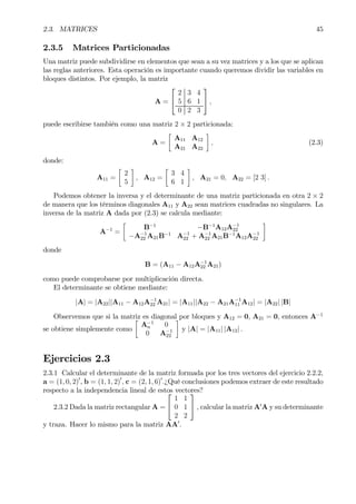 2.3. MATRICES 45
2.3.5 Matrices Particionadas
Una matriz puede subdividirse en elementos que sean a su vez matrices y a los que se aplican
las reglas anteriores. Esta operación es importante cuando queremos dividir las variables en
bloques distintos. Por ejemplo, la matriz
A =


2 3 4
5 6 1
0 2 3

 ,
puede escribirse también como una matriz 2 × 2 particionada:
A =
·
A11 A12
A21 A22
¸
, (2.3)
donde:
A11 =
·
2
5
¸
, A12 =
·
3 4
6 1
¸
, A21 = 0, A22 = [2 3] .
Podemos obtener la inversa y el determinante de una matriz particionada en otra 2 × 2
de manera que los términos diagonales A11 y A22 sean matrices cuadradas no singulares. La
inversa de la matriz A dada por (2.3) se calcula mediante:
A−1
=
·
B−1
−B−1
A12A−1
22
−A−1
22 A21B−1
A−1
22 + A−1
22 A21B−1
A12A−1
22
¸
donde
B = (A11 − A12A−1
22 A21)
como puede comprobarse por multiplicación directa.
El determinante se obtiene mediante:
|A| = |A22||A11 − A12A−1
22 A21| = |A11||A22 − A21A−1
11 A12| = |A22| |B|
Observemos que si la matriz es diagonal por bloques y A12 = 0, A21 = 0, entonces A−1
se obtiene simplemente como
·
A−1
n 0
0 A−1
22
¸
y |A| = |A11| |A12| .
Ejercicios 2.3
2.3.1 Calcular el determinante de la matriz formada por los tres vectores del ejercicio 2.2.2,
a = (1, 0, 2)0
, b = (1, 1, 2)0
, c = (2, 1, 6)0
.¿Qué conclusiones podemos extraer de este resultado
respecto a la independencia lineal de estos vectores?
2.3.2 Dada la matriz rectangular A =


1 1
0 1
2 2

 , calcular la matriz A0
A y su determinante
y traza. Hacer lo mismo para la matriz AA0
.
 