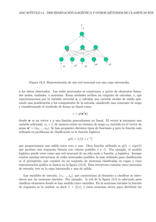 450CAPÍTULO 14. DISCRIMINACIÓN LOGÍSTICA Y OTROS MÉTODOS DE CLASIFICACIÓN
x1 x2 x3
x4 x5
y
Figura 14.3: Representación de una red neuronal con una capa intermedia.
a los datos observados. Las redes neuronales se construyen a partir de elementos llama-
dos nodos, unidades, o neuronas. Estas unidades reciben un conjunto de entradas, x, que
representaremos por la variable vectorial x, y calculan una variable escalar de salida apli-
cando una ponderación a los componentes de la entrada, añadiendo una constante de sesgo
y transformando el resultado de forma no lineal como:
z = g(w0
x)
donde w es un vector y g una función generalmente no lineal. El vector x incorpora una
variable adicional, x0 = 1, de manera existe un término de sesgo w0 incluido en el vector de
pesos w0
= (w0, ..., wp). Se han propuesto distintos tipos de funciones g pero la función más
utilizada en problemas de clasiÞcación es la función logística
g(t) = 1/(1 + e−t
)
que proporcionará una salida entre cero y uno. Otra función utilizada es g(t) = sign(t)
que produce una respuesta binaria con valores posibles 1 y -1. Por ejemplo, el modelo
logístico puede verse como una red neuronal de un sólo nodo y función g logística. Aunque
existen muchas estructuras de redes neuronales posibles, la más utilizada para clasiÞcación
es el perceptrón, que consiste en un conjunto de neuronas clasiÞcadas en capas y cuya
representación gráÞca se ilustra en la Þgura (14.3). Esta estructura contiene cinco neuronas
de entrada, tres en la capa intermedia y una de salida.
Las variables de entrada, (x1, ..., xp), que caracterizan al elemento a clasiÞcar se intro-
ducen por las neuronas iniciales. Por ejemplo, la red de la Þgura 14.3 es adecuada para
clasiÞcar elementos donde se han medido cinco variables. En la neuronas iniciales la función
de respuesta es la unidad, es decir x = f(x), y estas neuronas sirven para distribuir las
 