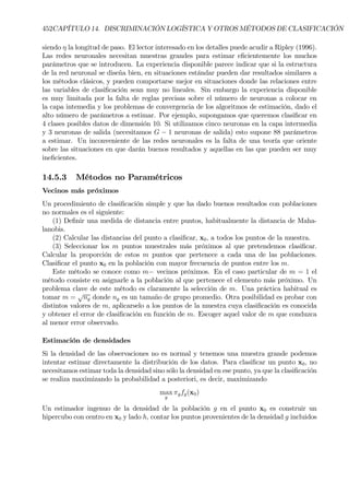452CAPÍTULO 14. DISCRIMINACIÓN LOGÍSTICA Y OTROS MÉTODOS DE CLASIFICACIÓN
siendo η la longitud de paso. El lector interesado en los detalles puede acudir a Ripley (1996).
Las redes neuronales necesitan muestras grandes para estimar eÞcientemente los muchos
parámetros que se introducen. La experiencia disponible parece indicar que si la estructura
de la red neuronal se diseña bien, en situaciones estándar pueden dar resultados similares a
los métodos clásicos, y pueden comportarse mejor en situaciones donde las relaciones entre
las variables de clasiÞcación sean muy no lineales. Sin embargo la experiencia disponible
es muy limitada por la falta de reglas precisas sobre el número de neuronas a colocar en
la capa intemedia y los problemas de convergencia de los algoritmos de estimación, dado el
alto número de parámetros a estimar. Por ejemplo, supongamos que queremos clasiÞcar en
4 clases posibles datos de dimensión 10. Si utilizamos cinco neuronas en la capa intermedia
y 3 neuronas de salida (necesitamos G − 1 neuronas de salida) esto supone 88 parámetros
a estimar. Un inconveniente de las redes neuronales es la falta de una teoría que oriente
sobre las situaciones en que darán buenos resultados y aquellas en las que pueden ser muy
ineÞcientes.
14.5.3 Métodos no Paramétricos
Vecinos más próximos
Un procedimiento de clasiÞcación simple y que ha dado buenos resultados con poblaciones
no normales es el siguiente:
(1) DeÞnir una medida de distancia entre puntos, habitualmente la distancia de Maha-
lanobis.
(2) Calcular las distancias del punto a clasiÞcar, x0, a todos los puntos de la muestra.
(3) Seleccionar los m puntos muestrales más próximos al que pretendemos clasiÞcar.
Calcular la proporción de estos m puntos que pertenece a cada una de las poblaciones.
ClasiÞcar el punto x0 en la población con mayor frecuencia de puntos entre los m.
Este método se conoce como m− vecinos próximos. En el caso particular de m = 1 el
método consiste en asignarle a la población al que pertenece el elemento más próximo. Un
problema clave de este método es claramente la selección de m. Una práctica habitual es
tomar m =
√
ng donde ng es un tamaño de grupo promedio. Otra posibilidad es probar con
distintos valores de m, aplicarselo a los puntos de la muestra cuya clasiÞcación es conocida
y obtener el error de clasiÞcación en función de m. Escoger aquel valor de m que conduzca
al menor error observado.
Estimación de densidades
Si la densidad de las observaciones no es normal y tenemos una muestra grande podemos
intentar estimar directamente la distribución de los datos. Para clasiÞcar un punto x0, no
necesitamos estimar toda la densidad sino sólo la densidad en ese punto, ya que la clasiÞcación
se realiza maximizando la probabilidad a posteriori, es decir, maximizando
max
g
πgfg(x0)
Un estimador ingenuo de la densidad de la población g en el punto x0 es construir un
hipercubo con centro en x0 y lado h, contar los puntos provenientes de la densidad g incluidos
 