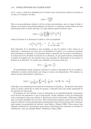 14.5. OTROS MÉTODOS DE CLASIFICACIÓN 453
en el, ng(x0) y estimar la densidad por el cociente entre la frecuencia relativa de puntos en
el cubo y su volumen. Es decir
fg(x0) =
ng(x0)
nghp
Este es un procedimiento similar al de los vecinos más próximos, pero en lugar de Þjar el
número m de puntos más próximos Þjamos un entorno h y contamos cuantos puntos de cada
distribución están en dicho intervalo. La regla anterior puede escribirse como
fg(x0) =
1
nghp
nX
i=1
p
Y
j=1
K
µ
xij − x0j
h
¶
donde la función K se denomina el núcleo y tiene la propiedad
K
µ
xij − x0j
h
¶
=
1, si |xij − x0j| ≤ h
0, en otro caso
Este estimador de la densidad es muy irregular, ya que los puntos o bien entran en el
hipercubo y contribuyen con valor uno a la densidad en el punto, o no cuentan en absoluto
para determinar la densidad. Un estimador mejor es permitir que los puntos contribuyan a
la estimación de la densidad en función de su distancia, lo que puede hacerse sustituyendo
el núcleo rectangular por una función suave que promedie la información de los puntos en
función de su distancia. Un núcleo muy utilizado es el normal, dado por
K(u) =
1
√
2π
exp(−
u2
2
).
El procedimiento puede mejorarse teniendo en cuenta la dependencia de las variables y
utilizando un núcleo multivariante que tenga en cuanta esta dependencia. Por ejemplo, un
núcleo normal multivariante conduciría a :
fg(x0) =
1
nhp |Sg|1/2
nX
i=1
exp
½
−
1
2h2
(xi − x0)0
S−1
g (xi − x0)
¾
donde Sg es una estimación de la matriz de covarianzas en el grupo g. En general es frecuente
tomar la misma matriz Sg en todos los grupos y estimarla como una media ponderada de
las matrices de cada grupo.
El problema de este método es que la estimación de la densidad depende críticamente
de la elección del parámetro h, que es desconocido. Puede utilizarse el error de clasiÞcación
como comentamos antes para estimar h. Remitimos al lector interesado a McLachan (1992)
para un estudio detallado de este tema. Más recientemente algunos autores han tratado de
mejorar la idea de vecinos más próximos introduciendo criterios de invarianza ante rotaciones
para mejorar las propiedades del método, véase Hastie y Simard (1998). Otros autores han
utilizado estimación no paramétrica para estimar directamente las relaciones no lineales de
clasiÞcación, vease por ejemplo Hastie, Tibshirani y Buja (1994).
 