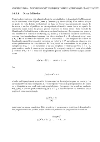 454CAPÍTULO 14. DISCRIMINACIÓN LOGÍSTICA Y OTROS MÉTODOS DE CLASIFICACIÓN
14.5.4 Otros Métodos
Un método reciente que está adquiriendo cierta popularidad es el denominado SVM (support
vector machines), véase Vapnik (2000) y Cherkassky y Mulier (1998). Este método adopta
un punto de vista distinto del habitual: en lugar de buscar una reducción del espacio de
los datos y resolver el problema en ese espacio de dimensión menor busca un espacio de
dimensión mayor donde los puntos pueden separarse de forma lineal. Para entender la
Þlosofía del método deÞnamos problemas separables linealmente. Supongamos que tenemos
una muestra de n elementos del tipo (yi, xi) donde yi es la variable binaria de clasiÞcación,
que, por conveniencia ahora, tomamos con valores posibles -1 y +1 en lugar de cero y uno,
y xi ∈ Rp
es el vector de variables para la observación i. Este conjunto de n datos es
linealmente separable si es posible encontrar un vector w ∈ Rp
que deÞna un plano que nos
separe perfectamente las observaciones. Es decir, todas las observaciones de un grupo, por
ejemplo las de yi = −1 se encuentran a un lado del plano y veriÞcan que w0
xi + b < −1,
para un cierto escalar b, mientras que los puntos del otro grupo con yi = 1 están al otro lado
y veriÞcan w0
xi + b > 1. Estas dos desigualdades pueden también escribirse conjuntamente
como
yi(w0
xi + b) ≥ 1 para i = 1, ..., n
Sea
f(xi) = w0
xi + b
el valor del hiperplano de separación óptima entre los dos conjuntos para un punto xi. La
distancia entre un punto cualquiera, xi, y el hiperplano viene dada por la proyección del punto
en la dirección w, que es el vector ortogonal al plano. Esta proyección se calcula mediante
w0
xi/ kwk . Como los puntos veriÞcan yi(w0
xi + b) ≥ 1, maximizaremos las distancias de los
puntos al plano maximizando
yi(w0
xi + b)
kwk
para todos los puntos muestrales. Esto ocurrirá si el numerador es positivo y el denominador
tan pequeño como sea posible, lo que conduce al problema de programación cuadrática
min kwk2
yi(w0
xi + b) ≥ 1, i = 1, ..., n
 