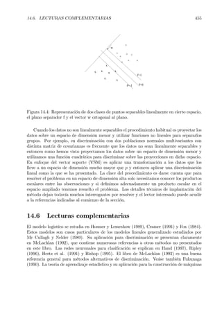 14.6. LECTURAS COMPLEMENTARIAS 455
x
xx
x
x
x
+ +
+
+
+
+
+
+
x
w
f=0
f=1
f=-1
Figura 14.4: Representación de dos clases de puntos separables linealmente en cierto espacio,
el plano separador f y el vector w ortogonal al plano.
Cuando los datos no son linealmente separables el procedimiento habitual es proyectar los
datos sobre un espacio de dimensión menor y utilizar funciones no lineales para separarlos
grupos. Por ejemplo, en discriminación con dos poblaciones normales multivariantes con
distinta matriz de covarianzas es frecuente que los datos no sean linealmente separables y
entonces como hemos visto proyectamos los datos sobre un espacio de dimensión menor y
utilizamos una función cuadrática para discriminar sobre las proyecciones en dicho espacio.
En enfoque del vector soporte (VSM) es aplicar una transformación a los datos que los
lleve a un espacio de dimensión mucho mayor que p y entonces aplicar una discriminación
lineal como la que se ha presentado. La clave del procedimiento es darse cuenta que para
resolver el problema en un espacio de dimensión alta solo necesitamos conocer los productos
escalares entre las observaciones y si deÞnimos adecuadamente un producto escalar en el
espacio ampliado tenemos resuelto el problema. Los detalles técnicos de implantación del
método dejan todavía muchos interrogantes por resolver y el lector interesado puede acudir
a la referencias indicadas al comienzo de la sección.
14.6 Lecturas complementarias
El modelo logistíco se estudia en Hosmer y Lemeshow (1989), Cramer (1991) y Fox (1984).
Estos modelos son casos particulares de los modelos lineales generalizado estudiados por
Mc Cullagh y Nelder (1989). Su aplicación para discriminación se presentan claramente
en McLachlan (1992), que contiene numerosas referencias a otros métodos no presentados
en este libro. Las redes neuronales para clasiÞcación se explican en Hand (1997), Ripley
(1996), Hertz et al. (1991) y Bishop (1995). El libro de McLachlan (1992) es una buena
referencia general para métodos alternativos de discriminación. Veáse también Fukunaga
(1990). La teoria de aprendizaje estadístico y su aplicación para la construcción de máquinas
 