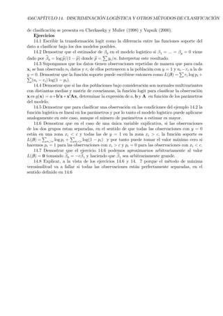 456CAPÍTULO 14. DISCRIMINACIÓN LOGÍSTICA Y OTROS MÉTODOS DE CLASIFICACIÓN
de clasiÞcación se presenta en Cherkassky y Mulier (1998) y Vapnik (2000).
Ejercicios
14.1 Escribir la transformación logit como la diferencia entre las funciones soporte del
dato a clasiÞcar bajo los dos modelos posibles.
14.2 Demostrar que el estimador de β0 en el modelo logístico si β1 = ... = βp = 0 viene
dado por bβ0 = log bp/(1 − bp) donde bp =
P
yi/n. Interpretar este resultado.
14.3 Supongamos que los datos tienen observaciones repetidas de manera que para cada
xi se han observado ni datos y ri de ellos pertenecen a la población con y = 1 y ni −ri a la de
y = 0. Demostrar que la función soporte puede escribirse entonces como L(β) =
P
ri log pi +P
(ni − ri) log(1 − pi).
14.4 Demostrar que si las dos poblaciones bajo consideración son normales multivariantes
con distiantas medias y matriz de covarianzas, la función logit para clasiÞcar la observación
x es g(x) = a+b0
x+x0
Ax, determinar la expresión de a, b y A en función de los parámetros
del modelo.
14.5 Demostrar que para clasiÞcar una observación en las condiciones del ejemplo 14.2 la
función logística es lineal en los parámetros y por lo tanto el modelo logístico puede aplicarse
analogamente en este caso, aunque el número de parámetros a estimar es mayor.
14.6 Demostrar que en el caso de una única variable explicativa, si las observaciones
de los dos grupos estan separadas, en el sentido de que todas las observaciones con y = 0
están en una zona xi < c y todas las de y = 1 en la zona xi > c, la función soporte es
L(β) =
P
xi>c log pi +
P
xi<c log(1 − pi) y por tanto puede tomar el valor máximo cero si
hacemos pi = 1 para las observaciones con xi > c y pi = 0 para las observaciones con xi < c.
14.7 Demostrar que el ejercicio 14.6 podemos aproximarnos arbitrariamente al valor
L(β) = 0 tomando bβ0 = −cbβ1 y haciendo que bβ1 sea arbitrariamente grande.
14.8 Explicar, a la vista de los ejercicios 14.6 y 14. 7 porque el método de máxima
verosimilitud va a fallar si todas las observaciones están perfectamente separadas, en el
sentido deÞnido en 14.6
 