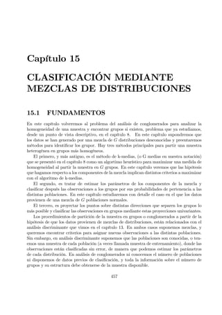 Capítulo 15
CLASIFICACIÓN MEDIANTE
MEZCLAS DE DISTRIBUCIONES
15.1 FUNDAMENTOS
En este capítulo volveremos al problema del análisis de conglomerados para analizar la
homogeneidad de una muestra y encontrar grupos si existen, problema que ya estudiamos,
desde un punto de vista descriptivo, en el capítulo 8. En este capítulo supondremos que
los datos se han generado por una mezcla de G distribuciones desconocidas y preentaremos
métodos para identiÞcar los grupor. Hay tres métodos principales para partir una muestra
heterogénea en grupos más homogéneos.
El primero, y más antiguo, es el método de k-medias, (o G medias en nuestra notación)
que se presentó en el capítulo 8 como un algortimo heurístico para maximizar una medida de
homogeneidad al partir la muestra en G grupos. En este capítulo veremos que las hipótesis
que hagamos respecto a los componentes de la mezcla implican distintos criterios a maximizar
con el algoritmo de k-medias.
El segundo, es tratar de estimar los parámetros de los componentes de la mezcla y
clasiÞcar después las observaciones a los grupos por sus probabilidades de pertenencia a las
distintas poblaciones. En este capítulo estudiaremos con detalle el caso en el que los datos
provienen de una mezcla de G poblaciones normales.
El tercero, es proyectar los puntos sobre distintas direcciones que separen los grupos lo
más posible y clasiÞcar las observaciones en grupos mediante estas proyecciones univariantes.
Los procedimientos de partición de la muestra en grupos o conglomerados a partir de la
hipótesis de que los datos provienen de mezclas de distribuciones, están relacionados con el
análisis discriminante que vimos en el capítulo 13. En ambos casos suponemos mezclas, y
queremos encontrar criterios para asignar nuevas observaciones a las distintas poblaciones.
Sin embargo, en análisis discriminante suponemos que las poblaciones son conocidas, o ten-
emos una muestra de cada población (a veces llamada muestra de entrenamiento), donde las
observaciones están clasiÞcadas sin error, de manera que podemos estimar los parámetros
de cada distribución. En análisis de conglomerados ni conocemos el número de poblaciones
ni disponemos de datos previos de clasiÞcación, y toda la información sobre el número de
grupos y su estructura debe obtenerse de la muestra disponible.
457
 
