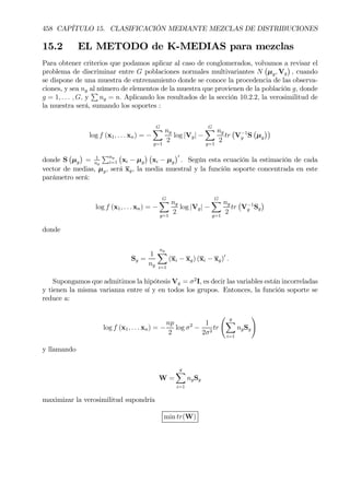 458 CAPÍTULO 15. CLASIFICACIÓN MEDIANTE MEZCLAS DE DISTRIBUCIONES
15.2 EL METODO de K-MEDIAS para mezclas
Para obtener criterios que podamos aplicar al caso de conglomerados, volvamos a revisar el
problema de discriminar entre G poblaciones normales multivariantes N
¡
µg, Vg
¢
, cuando
se dispone de una muestra de entrenamiento donde se conoce la procedencia de las observa-
ciones, y sea ng al número de elementos de la muestra que provienen de la población g, donde
g = 1, . . . , G, y
P
ng = n. Aplicando los resultados de la sección 10.2.2, la verosimilitud de
la muestra será, sumando los soportes :
log f (x1, . . . xn) = −
GX
g=1
ng
2
log |Vg| −
GX
g=1
ng
2
tr
¡
V−1
g S
¡
µg
¢¢
donde S
¡
µg
¢
= 1
ng
Png
i=1
¡
xi − µg
¢ ¡
xi − µg
¢0
. Según esta ecuación la estimación de cada
vector de medias, µg, será xg, la media muestral y la función soporte concentrada en este
parámetro será:
log f (x1, . . . xn) = −
GX
g=1
ng
2
log |Vg| −
GX
g=1
ng
2
tr
¡
V−1
g Sg
¢
donde
Sg =
1
ng
ng
X
i=1
(xi − xg) (xi − xg)0
.
Supongamos que admitimos la hipótesis Vg = σ2
I, es decir las variables están incorreladas
y tienen la misma varianza entre sí y en todos los grupos. Entonces, la función soporte se
reduce a:
log f (x1, . . . xn) = −
np
2
log σ2
−
1
2σ2
tr
Ã g
X
i=1
ngSg
!
y llamando
W =
g
X
i=1
ngSg
maximizar la verosimilitud supondría
min tr(W)
 