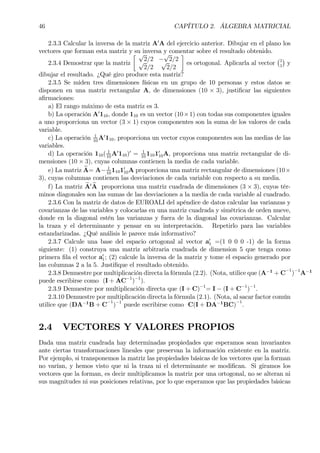 46 CAPÍTULO 2. ÁLGEBRA MATRICIAL
2.3.3 Calcular la inversa de la matriz A0
A del ejercicio anterior. Dibujar en el plano los
vectores que forman esta matriz y su inversa y comentar sobre el resultado obtenido.
2.3.4 Demostrar que la matriz
· √
2/2 −
√
2/2√
2/2
√
2/2
¸
es ortogonal. Aplicarla al vector
¡1
1
¢
y
dibujar el resultado. ¿Qué giro produce esta matriz?
2.3.5 Se miden tres dimensiones físicas en un grupo de 10 personas y estos datos se
disponen en una matriz rectangular A, de dimensiones (10 × 3), justiÞcar las siguientes
aÞrmaciones:
a) El rango máximo de esta matriz es 3.
b) La operación A0
110, donde 110 es un vector (10×1) con todas sus componentes iguales
a uno proporciona un vector (3 × 1) cuyos componentes son la suma de los valores de cada
variable.
c) La operación 1
10
A0
110, proporciona un vector cuyos componentes son las medias de las
variables.
d) La operación 110( 1
10
A0
110)0
= 1
10
11010
10A, proporciona una matriz rectangular de di-
mensiones (10 × 3), cuyas columnas contienen la media de cada variable.
e) La matriz eA= A− 1
10
11010
10A proporciona una matriz rectangular de dimensiones (10×
3), cuyas columnas contienen las desviaciones de cada variable con respecto a su media.
f) La matriz eA0 eA proporciona una matriz cuadrada de dimensiones (3 × 3), cuyos tér-
minos diagonales son las sumas de las desviaciones a la media de cada variable al cuadrado.
2.3.6 Con la matriz de datos de EUROALI del apéndice de datos calcular las varianzas y
covarianzas de las variables y colocarlas en una matriz cuadrada y simétrica de orden nueve,
donde en la diagonal estén las varianzas y fuera de la diagonal las covarianzas. Calcular
la traza y el determinante y pensar en su interpretación. Repetirlo para las variables
estandarizadas. ¿Qué análisis le parece más informativo?
2.3.7 Calcule una base del espacio ortogonal al vector a0
1 =(1 0 0 0 -1) de la forma
siguiente: (1) construya una matriz arbitraria cuadrada de dimension 5 que tenga como
primera Þla el vector a0
1; (2) calcule la inversa de la matriz y tome el espacio generado por
las columnas 2 a la 5. JustiÞque el resultado obtenido.
2.3.8 Demuestre por multiplicación directa la fórmula (2.2). (Nota, utilice que (A−1
+ C
−1
)−1
A−1
puede escribirse como (I + AC−1
)−1
).
2.3.9 Demuestre por multiplicación directa que (I + C)−1
= I − (I + C−1
)−1
.
2.3.10 Demuestre por multiplicación directa la fórmula (2.1). (Nota, al sacar factor común
utilice que (DA−1
B + C
−1
)−1
puede escribirse como C(I + DA−1
BC)
−1
.
2.4 VECTORES Y VALORES PROPIOS
Dada una matriz cuadrada hay determinadas propiedades que esperamos sean invariantes
ante ciertas transformaciones lineales que preservan la información existente en la matriz.
Por ejemplo, si transponemos la matriz las propiedades básicas de los vectores que la forman
no varían, y hemos visto que ni la traza ni el determinante se modiÞcan. Si giramos los
vectores que la forman, es decir multiplicamos la matriz por una ortogonal, no se alteran ni
sus magnitudes ni sus posiciones relativas, por lo que esperamos que las propiedades básicas
 