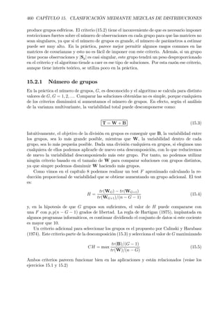 460 CAPÍTULO 15. CLASIFICACIÓN MEDIANTE MEZCLAS DE DISTRIBUCIONES
produce grupos esféricos. El criterio (15.2) tiene el inconveniente de que es necesario imponer
restricciones fuertes sobre el número de observaciones en cada grupo para que las matrices no
sean singulares, ya que si el número de grupos es grande, el número de parámetros a estimar
puede ser muy alto. En la práctica, parece mejor permitir algunos rasgos comunes en las
matrices de covarianzas y esto no es fácil de imponer con este criterio. Además, si un grupo
tiene pocas observaciones y |Sg| es casi singular, este grupo tendrá un peso desproporcionado
en el criterio y el algoritmo tiende a caer es ese tipo de soluciones. Por esta razón ese criterio,
aunque tiene interés teórico, se utiliza poco en la práctica.
15.2.1 Número de grupos
En la práctica el número de grupos, G, es desconocido y el algoritmo se calcula para distinto
valores de G, G = 1, 2, .... Comparar las soluciones obtenidas no es simple, porque cualquiera
de los criterios disminuirá si aumentamos el número de grupos. En efecto, según el análisis
de la varianza multivariante, la variabilidad total puede descomponerse como:
T = W + B (15.3)
Intuitivamente, el objetivo de la división en grupos es conseguir que B, la variabilidad entre
los grupos, sea lo más grande posible, mientras que W, la variabilidad dentro de cada
grupo, sea lo más pequeña posible. Dada una división cualquiera en grupos, si elegimos uno
cualquiera de ellos podemos aplicarle de nuevo esta descomposición, con lo que reduciremos
de nuevo la variabilidad descomponiendo más este grupo. Por tanto, no podemos utilizar
ningún criterio basado en el tamaño de W para comparar soluciones con grupos distintos,
ya que simpre podemos disminuir W haciendo más grupos.
Como vimos en el capítulo 8 podemos realizar un test F aproximado calculando la re-
ducción proporcional de variabilidad que se obtiene aumentando un grupo adicional. El test
es:
H =
tr(WG) − tr(WG+1)
tr(WG+1)/(n − G − 1)
(15.4)
y, en la hipotesis de que G grupos son suÞcientes, el valor de H puede compararse con
una F con p, p(n − G − 1) grados de libertad. La regla de Hartigan (1975), implantada en
algunos programas informáticos, es continuar dividiendo el conjunto de datos si este cociente
es mayor que 10.
Un criterio adicional para seleccionar los grupos es el propuesto por Calinski y Harabasz
(1974). Este criterio parte de la descomposición (15.3) y selecciona el valor de G maximizando
CH = max
tr(B)/(G − 1)
tr(W)/(n − G)
(15.5)
Ambos criterios parecen funcionar bien en las aplicaciones y están relacionados (veáse los
ejercicios 15.1 y 15.2)
 