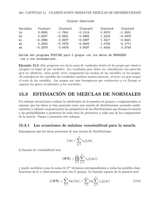 464 CAPÍTULO 15. CLASIFICACIÓN MEDIANTE MEZCLAS DE DISTRIBUCIONES
Cluster Centroids
Variable Cluster1 Cluster2 Cluster3 Cluster4 Cluster5
tn 0.6955 -1.7841 -0.1214 0.9070 -1.2501
tm 0.6007 -0.9921 -0.9665 1.2233 -0.0978
mi -0.3585 0.3087 -0.5867 1.3417 -0.8421
eh 0.3300 -0.7676 -0.9455 1.3758 -0.1771
em -0.2078 0.5478 0.9537 -1.4424 0.2754
Salida del programa MINITAB para 5 grupos con los datos de MUNDODES
con y sin estandarizar.
Ejemplo 15.3 Este programa nos da la suma de cuadrados dentro de los grupos por clusters
(grupos) en lugar de por variables. Los resultados para datos sin estandarizar son parecido
pero no idénticos, como puede verse comparando las medias de las variables en los grupos.
Al estandarizar las variables los resultados cambian sustancialmente, al tener un peso mayor
el resto de las variables. Los grupos son más homogéneos por continentes y en Europa se
separan los paises occidentales y los orientales.
15.3 ESTIMACIÓN DE MEZCLAS DE NORMALES
Un enfoque natural para realizar la subdivisión de la muestra en grupos o conglomerados es
suponer que los datos se han generado como una mezcla de distribuciones normales multi-
variantes y estimar conjuntamente los parámetros de las distribuciones que forman la mezcla
y las probabilidades a posteriori de cada dato de pertenecer a cada una de los componentes
de la mezcla. Vamos a presentar este enfoque.
15.3.1 Las ecuaciones de máxima verosimilitud para la mezcla
Supongamos que los datos provienen de una mezcla de distribuciones
f(x) =
GX
g=1
πgfg(x),
la función de verosimilitud será
l(θ|X) =
nY
i=1
(
GX
g=1
πgfg(xi))
y puede escribirse como la suma de Gn
términos correspondientes a todas las posibles clasi-
Þcaciones de la n observaciones entre los G grupos. La función soporte de la muestra será
L(θ|X) =
nX
i=1
log f(xi) =
nX
i=1
log
GX
g=1
πgfg(xi) (15.6)
 