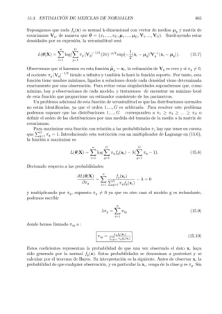 15.3. ESTIMACIÓN DE MEZCLAS DE NORMALES 465
Supongamos que cada fg(x) es normal k-dimensional con vector de medias µg y matriz de
covarianzas Vg, de manera que θ = (π1, ..., πG, µ1, ..., µG, V1, ..., VG). Sustituyendo estas
densidades por su expresión, la verosimilitud será
L(θ|X) =
nX
i=1
log(
GX
g=1
πg |Vg|−1/2
(2π)−p/2
exp(−
1
2
(xi − µg)0
V−1
g (xi − µg)). (15.7)
Observemos que si hacemos en esta función bµg = xi, la estimación de Vg es cero y si πg 6= 0,
el cociente πg |Vg|−1/2
tiende a inÞnito y también lo hará la función soporte. Por tanto, esta
función tiene muchos máximos, ligados a soluciones donde cada densidad viene determinada
exactamente por una observación. Para evitar estas singularidades supondremos que, como
mínimo, hay p observaciones de cada modelo, y trataremos de encontrar un máximo local
de esta función que proporcione un estimador consistente de los parámetros.
Un problema adicional de esta función de verosimilitud es que las distribuciones normales
no están identiÞcadas, ya que el orden 1, ..., G es arbitrario. Para resolver este problema
podemos suponer que las distribuciones 1, ..., G corresponden a π1 ≥ π2 ≥ ... ≥ πG o
deÞnir el orden de las distribuciones por una medida del tamaño de la media o la matriz de
covarianzas.
Para maximizar esta función con relación a las probabilidades πi hay que tener en cuenta
que
PG
g=1 πg = 1. Introduciendo esta restricción con un multiplicador de Lagrange en (15.6),
la función a maximizar es
L(θ|X) =
nX
i=1
log
GX
g=1
πgfg(xi) − λ(
GX
g=1
πg − 1). (15.8)
Derivando respecto a las probabilidades:
∂L(θ|X)
∂πg
=
nX
i=1
fg(xi)
PG
g=1 πgfg(xi)
− λ = 0
y multiplicando por πg, supuesto πg 6= 0 ya que en otro caso el modelo g es redundante,
podemos escribir
λπg =
nX
i=1
πig (15.9)
donde hemos llamado πig a :
πig = πgfg(xi)
PG
g=1 πgfg(xi)
(15.10)
Estos coeÞcientes representan la probabilidad de que una vez observado el dato xi haya
sido generada por la normal fg(x). Estas probabilidades se denominan a posteriori y se
calculan por el teorema de Bayes. Su interpretación es la siguiente. Antes de observar xi la
probabilidad de que cualquier observación, y en particular la xi, venga de la clase g es πg. Sin
 