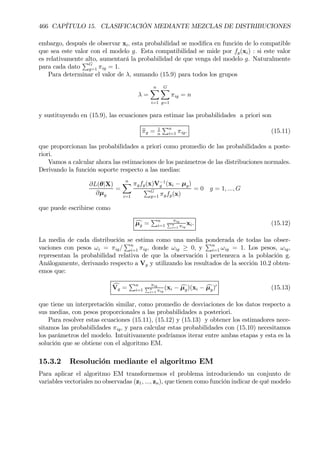 466 CAPÍTULO 15. CLASIFICACIÓN MEDIANTE MEZCLAS DE DISTRIBUCIONES
embargo, después de observar xi, esta probabilidad se modiÞca en función de lo compatible
que sea este valor con el modelo g. Esta compatibilidad se mide por fg(xi) : si este valor
es relativamente alto, aumentará la probabilidad de que venga del modelo g. Naturalmente
para cada dato
PG
g=1 πig = 1.
Para determinar el valor de λ, sumando (15.9) para todos los grupos
λ =
nX
i=1
GX
g=1
πig = n
y sustituyendo en (15.9), las ecuaciones para estimar las probabilidades a priori son
bπg = 1
n
Pn
i=1 πig. (15.11)
que proporcionan las probabilidades a priori como promedio de las probabilidades a poste-
riori.
Vamos a calcular ahora las estimaciones de los parámetros de las distribuciones normales.
Derivando la función soporte respecto a las medias:
∂L(θ|X)
∂µg
=
nX
i=1
πgfg(x)V−1
g (xi − µg)
PG
g=1 πgfg(x)
= 0 g = 1, ..., G
que puede escribirse como
cµg =
Pn
i=1
πigPn
i=1 πig
xi. (15.12)
La media de cada distribución se estima como una media ponderada de todas las obser-
vaciones con pesos ωi = πig/
Pn
i=1 πig, donde ωig ≥ 0, y
Pn
i=1 ωig = 1. Los pesos, ωig,
representan la probabilidad relativa de que la observación i pertenezca a la población g.
Análogamente, derivando respecto a Vg y utilizando los resultados de la sección 10.2 obten-
emos que:
cVg =
Pn
i=1
πigPn
i=1 πig
(xi − cµg)(xi − cµg)0
(15.13)
que tiene un interpretación similar, como promedio de desviaciones de los datos respecto a
sus medias, con pesos proporcionales a las probabilidades a posteriori.
Para resolver estas ecuaciones (15.11), (15.12) y (15.13) y obtener los estimadores nece-
sitamos las probabilidades πig, y para calcular estas probabilidades con (15.10) necesitamos
los parámetros del modelo. Intuitivamente podríamos iterar entre ambas etapas y esta es la
solución que se obtiene con el algoritmo EM.
15.3.2 Resolución mediante el algoritmo EM
Para aplicar el algoritmo EM transformemos el problema introduciendo un conjunto de
variables vectoriales no observadas (z1, ..., zn), que tienen como función indicar de qué modelo
 