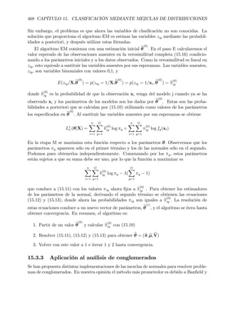 468 CAPÍTULO 15. CLASIFICACIÓN MEDIANTE MEZCLAS DE DISTRIBUCIONES
Sin embargo, el problema es que ahora las variables de clasiÞcación no son conocidas. La
solución que proporciona el algoritmo EM es estimar las variables zig mediante las probabil-
idades a posteriori, y después utilizar estas fórmulas.
El algoritmo EM comienza con una estimación inicial bθ
(0)
. En el paso E calcularemos el
valor esperado de las observaciones ausentes en la verosimilitud completa (15.16) condicio-
nando a los parámetros iniciales y a los datos observados. Como la verosimilitud es lineal en
zig, esto equivale a sustituir las variables ausentes por sus esperanzas. Las variables ausentes,
zig, son variables binomiales con valores 0,1, y
E(zig/X,bθ
(0)
) = p(zig = 1/X,bθ
(0)
) = p(zig = 1/xi, bθ
(0)
) = bπ
(0)
ig
donde bπ
(0)
ig es la probabilidad de que la observación xi venga del modelo j cuando ya se ha
observado xi y los parámetros de los modelos son los dados por bθ
(0)
. Estas son las proba-
bilidades a porteriori que se calculan por (15.10) utilizando como valores de los parámetros
los especiÞcados en bθ
(0)
. Al sustituir las variables ausentes por sus esperanzas se obtiene
L∗
C(θ|X) =
nX
i=1
GX
g=1
bπ
(0)
ig log πg +
nX
i=1
GX
g=1
π
(0)
ig log fg(xi)
En la etapa M se maximiza esta función respecto a los parámetros θ. Observemos que los
parámetros πg aparecen sólo en el primer término y los de las normales sólo en el segundo.
Podemos pues obtenerlos independientemente. Comenzando por los πg, estos parámetros
están sujetos a que su suma debe ser uno, por lo que la función a maximizar es
nX
i=1
GX
g=1
bπ
(0)
ig log πg − λ(
GX
g=1
πg − 1)
que conduce a (15.11) con los valores πig ahora Þjos a bπ
(0)
ig . Para obtener los estimadores
de los parámetros de la normal, derivando el segundo término se obtienen las ecuaciones
(15.12) y (15.13), donde ahora las probabilidades πig son iguales a bπ
(0)
ig . La resolución de
estas ecuaciones conduce a un nuevo vector de parámetros, bθ
(1)
, y el algoritmo se itera hasta
obtener convergencia. En resumen, el algoritmo es:
1. Partir de un valor bθ
(0)
y calcular bπ
(0)
ig con (15.10)
2. Resolver (15.11), (15.12) y (15.13) para obtener bθ = (bπ,bµ, bV)
3. Volver con este valor a 1 e iterar 1 y 2 hasta convergencia.
15.3.3 Aplicación al análisis de conglomerados
Se han propuesta distintas implementaciones de las mezclas de normales para resolver proble-
mas de conglomerados. En nuestra opinión el método más prometedor es debido a BanÞeld y
 