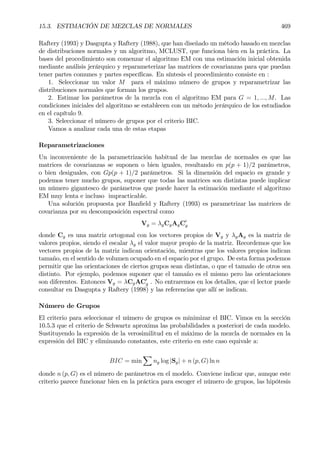15.3. ESTIMACIÓN DE MEZCLAS DE NORMALES 469
Raftery (1993) y Dasgupta y Raftery (1988), que han diseñado un método basado en mezclas
de distribuciones normales y un algoritmo, MCLUST, que funciona bien en la práctica. La
bases del procedimiento son comenzar el algoritmo EM con una estimación inicial obtenida
mediante análisis jerárquico y reparameterizar las matrices de covarianzas para que puedan
tener partes comunes y partes especíÞcas. En síntesis el procedimiento consiste en :
1. Seleccionar un valor M para el máximo número de grupos y reparametrizar las
distribuciones normales que forman los grupos.
2. Estimar los parámetros de la mezcla con el algoritmo EM para G = 1, ..., M. Las
condiciones iniciales del algoritmo se establecen con un método jerárquico de los estudiados
en el capítulo 9.
3. Seleccionar el número de grupos por el criterio BIC.
Vamos a analizar cada una de estas etapas
Reparametrizaciones
Un inconveniente de la parametrización habitual de las mezclas de normales es que las
matrices de covarianzas se suponen o bien iguales, resultando en p(p + 1)/2 parámetros,
o bien desiguales, con Gp(p + 1)/2 parámetros. Si la dimensión del espacio es grande y
podemos tener mucho grupos, suponer que todas las matrices son distintas puede implicar
un número gigantesco de parámetros que puede hacer la estimación mediante el algoritmo
EM muy lenta e incluso impracticable.
Una solución propuesta por BanÞeld y Raftery (1993) es parametrizar las matrices de
covarianza por su descomposición espectral como
Vg = λgCgAgC0
g
donde Cg es una matriz ortogonal con los vectores propios de Vg y λgAg es la matriz de
valores propios, siendo el escalar λg el valor mayor propio de la matriz. Recordemos que los
vectores propios de la matriz indican orientación, mientras que los valores propios indican
tamaño, en el sentido de volumen ocupado en el espacio por el grupo. De esta forma podemos
permitir que las orientaciones de ciertos grupos sean distintas, o que el tamaño de otros sea
distinto. Por ejemplo, podemos suponer que el tamaño es el mismo pero las orientaciones
son diferentes. Entonces Vg = λCgAC0
g . No entraremos en los detalles, que el lector puede
consultar en Dasgupta y Raftery (1998) y las referencias que allí se indican.
Número de Grupos
El criterio para seleccionar el número de grupos es minimizar el BIC. Vimos en la sección
10.5.3 que el criterio de Schwartz aproxima las probabilidades a posteriori de cada modelo.
Sustituyendo la expresión de la verosimilitud en el máximo de la mezcla de normales en la
expresión del BIC y eliminando constantes, este criterio en este caso equivale a:
BIC = min
X
ng log |Sg| + n (p, G) ln n
donde n (p, G) es el número de parámetros en el modelo. Conviene indicar que, aunque este
criterio parece funcionar bien en la práctica para escoger el número de grupos, las hipótesis
 