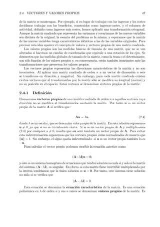 2.4. VECTORES Y VALORES PROPIOS 47
de la matriz se mantengan. Por ejemplo, si en lugar de trabajar con los ingresos y los costes
decidimos trabajar con los beneÞcios, construidos como ingresos-costes, y el volumen de
actividad, deÞnido como ingresos más costes, hemos aplicado una transformación ortogonal.
Aunque la matriz cuadrada que representa las varianzas y covarianzas de las nuevas variables
sea distinta de la original, la esencia del problema es la misma, y esperamos que la matriz
de las nuevas variables tenga características idénticas a las de las variables originales. Para
precisar esta idea aparece el concepto de valores y vectores propios de una matriz cuadrada.
Los valores propios son las medidas básicas de tamaño de una matriz, que no se ven
alteradas si hacemos un cambio de coordenadas que equivale a una rotación de los ejes. Se
demuestra que las medidas globales de tamaño de la matriz, como la traza o el determinante,
son sólo función de los valores propios y, en consecuencia, serán también invariantes ante las
transformaciones que preservan los valores propios.
Los vectores propios representan las direcciones características de la matriz y no son
invariantes. Al aplicar una matriz cuadrada de orden n a un vector de dimensión n este
se transforma en dirección y magnitud. Sin embargo, para cada matriz cuadrada existen
ciertos vectores que al transformarlos por la matriz sólo se modiÞca su longitud (norma) y
no su posición en el espacio. Estos vectores se denominan vectores propios de la matriz.
2.4.1 DeÞnición
Llamaremos vectores propios de una matriz cuadrada de orden n a aquellos vectores cuya
dirección no se modiÞca al transformarlos mediante la matriz. Por tanto u es un vector
propio de la matriz A si veriÞca que :
Au = λu. (2.4)
donde λ es un escalar, que se denomina valor propio de la matriz. En esta relación suponemos
u 6= 0, ya que si no es trivialmente cierta. Si u es un vector propio de A y multiplicamos
(2.4) por cualquier a 6= 0, resulta que au será también un vector propio de A. Para evitar
esta indeterminación suponemos que los vectores propios están normalizados de manera que
kuk = 1. Sin embargo, el signo queda indeterminado: si u es un vector propio también lo es
−u.
Para calcular el vector propio podemos escribir la ecuación anterior como:
(A−λI)u = 0,
y este es un sistema homogéneo de ecuaciones que tendrá solución no nula si y solo si la matriz
del sistema, (A−λI), es singular. En efecto, si esta matriz fuese invertible multiplicando por
la inversa tendríamos que la única solución es u = 0. Por tanto, este sistema tiene solución
no nula si se veriÞca que
|A − λI| = 0.
Esta ecuación se denomina la ecuación característica de la matriz. Es una ecuación
polinómica en λ de orden n y sus n raíces se denominan valores propios de la matriz. Es
 