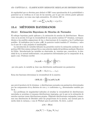 470 CAPÍTULO 15. CLASIFICACIÓN MEDIANTE MEZCLAS DE DISTRIBUCIONES
de regularidad que se efectúan para deducir el BIC como aproximación de la probabilidad a
posteriori no se veriÞcan en el caso de las mezclas, por lo que este criterio puede aplicarse
como una guía y no como una regla automática. El criterio AIC es
AIC = min
X
ng log |Sg| + n (p, G) n
15.4 MÉTODOS BAYESIANOS
15.4.1 Estimación Bayesiana de Mezclas de Normales
El enfoque bayesiano puede aplicarse a la estimación de mezclas de distribuciones. Hemos
visto en la sección 15.3 que la verosimilitud de una mezcla contiene Gn
términos, correspon-
dientes a las posibles asignaciones de las n observaciones de la muestra a las G poblaciones
posibles. Al multiplicar por la prior, p(θ), la posterior tendrá también Gn
términos y salvo
en el caso de n muy pequeño es inmanejable.
La introducción de variables faltantes ha permitido resolver la estimación mediante el al-
goritmo EM. Este mismo enfoque lleva a una solución rápida del problema mediante Muestreo
de Gibbs. Introduciendo las variables no observadas, zi, tenemos que, conocida zi, la den-
sidad de xi es normal multivariante, con parámetros determinados por la componente de zi
igual a uno. Podemos escribir
f(xi|ziθ) ∼ Np(
GY
g=1
µ
zig
i ,
GY
g=1
V
zig
i )
por otra parte, la variable zi tiene una distribución multinomial con parámetros
f(zi|θ) ∼ MG(1; πi1, ..., πiG).
Estas dos funciones determinan la verosimilitud de la muestra
`(θ|X, Z) =
nY
i=1
f(xi|ziθ)f(zi|θ)
que será el producto de 2n términos: n distribuciones normales con parámetros determinados
por las componentes de zi distintos de cero y n coeÞcientes πig, determinados también por
los zi .
Los problemas de singularidad indicados al estudiar la verosimilitud de distribuciones
mezcladas se acentúan si tomamos distribuciones impropias, por lo que en la estimación de
mezclas conviene tomar distribuciones propias. Eligiendo distribuciones conjugadas, tomare-
mos una distribución de Dirichlet sobre las proporciones de la mezcla, una normal para la
media dada la varianza, y una de Wishart para la precisión. Es decir, a priori
p(π) ∼ D(α)
p(µi|V−1
i ) ∼ Np(µi0, Vi/ni0)
 