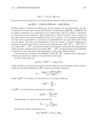 15.4. MÉTODOS BAYESIANOS 471
p(V−1
i ) ∼ Wp(mi0, Mi/mi0)
La posterior de los parámetros y las observaciones faltantes dados los datos será
p(θ, Z|X) = f(X|θ, Z)f(Z|θ)p(θ) = `(θ|X, Z)p(θ)
Podemos aplicar el Muestro de Gibbs para obtener muestras de esta distribución. La idea
es muestrear iterando entre las dos distribuciones condicionadas p(θ|X, Z) y p(Z|X, θ). En
la primera suponemos una asignación de las observaciones entre los grupos y obtenemos
la estimación de los parámetros. Esta distribución es fácil de obtener como veremos, ya
que cada observación queda identiÞcada dentro de un grupo. En la segunda suponemos
un valor para los parámetros y calculamos la probabilidad de que cada observación venga
de cada grupo. De nuevo esta distribución es fácil de obtener. Al Þnal, tendremos un
conjunto de muestras de Monte Carlo de estas distribuciones, (θ(1)
, Z(1)
), ...., (θ(N)
, Z(N)
).
Los valores (θ(1)
, ...., θ(N)
) permitirán estimar la distribución a posteriori de los parámetros
dados los datos, mientras que las secuencias (Z(1)
, ...., Z(N)
) proporcionaran las probabilidad
a posteriori de que cada observación pertenezca a cada grupo, dados los datos.
Comencemos con el muestreo de p(θ|X, Z). Fijado Z = Z(h)
, podemos, para cada grupo,
obtener una muestra de valores de los parámetros como sigue:
(1) Para cada media con
p(µg|V−1
g , X, Z(h)
) ∼ Np(µgp, Vgp)
donde la media a posteriori se calcula de la forma habitual, pero utilizando solo las observa-
ciones que han sido clasiÞcadas en Z(g)
como pertenecientes al grupo g :
µgp =
ng0µg0 + ng(Z(h)
)¯xg(Z(h)
)
ng0 + n(Z(h))
donde ng(Z(h)
) es el número de observaciones en el grupo g dado por
ng(Z(h)
) =
nX
i=1
zig
y ¯xg(Z(h)
) la media de estas observaciones, dada por
¯xg(Z(h)
) =
Pn
i=1 zigxi
Pn
i=1 zig
.
Análogamente, la varianza de la posterior será
Vgp =
Vg
ng0 + ng(Z(h))
.
(2) Para las matrices de precisión con
p(V−1
g |X, Z(g)
) ∼ Wp(mgp, Mgp)
 