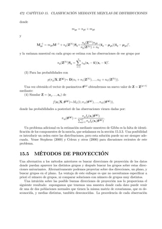 472 CAPÍTULO 15. CLASIFICACIÓN MEDIANTE MEZCLAS DE DISTRIBUCIONES
donde
mgp = ng0 + mg0
y
M−1
gp = mg0M−1
+ ng(Z(h)
)Sg+
ng(Z(h)
)ng0
ng(Z(h)) + n0
(¯xg − µg0)(¯xg − µg0)0
,
y la varianza muestral en cada grupo se estima con las observaciones de ese grupo por
ng(Z(h)
)Sg =
nX
i=1
zig(xi − x)(xi − x)0
.
(3) Para las probabilidades con
p(πg|X, Z(g)
)∼ D(α1 + n1(Z(h)
), ..., αG + nG(Z(h)
)).
Una vez obtenido el vector de parámetros θ(g)
obtendremos un nuevo valor de Z = Z(g+1)
mediante:
(4) Simular Z = (z1, ..., zn) de
f(zi|X, θ(g)
)∼MG(1; πi1(θ(g)
), ..., πiG(θ(g)
)),
donde las probabilidades a posteriori de las observaciones vienen dadas por:
πig(θ(g)
) =
πgfg(xi|θ(g)
)
PG
g=1 πgfg(xi|θ(g)
)
.
Un problema adicional en la estimación mediante muestreo de Gibbs es la falta de identi-
Þcación de los componentes de la mezcla, que señalamos en la sección 15.3.3. Una posibilidad
es introducir un orden entre las distribuciones, pero esta solución puede no ser siempre ade-
cuada. Vease Stephens (2000) y Celeux y otros (2000) para discusiones recientes de este
problema.
15.5 MÉTODOS DE PROYECCIÓN
Una alternativa a los métodos anteriores es buscar direcciones de proyección de los datos
donde puedan aparecer los distintos grupos y después buscar los grupos sobre estas direc-
ciones univariantes. Alternativamente podemos proyectar sobre dos direcciones, un plano, y
buscar grupos en el plano. La ventaja de este enfoque es que no necesitamos especiÞcar a
priori el número de grupos, ni comparar soluciones con número de grupos muy distintos.
Una intuición sobre las posible buenas direcciones de proyección nos lo proporciona el
siguiente resultado: supongamos que tenemos una muestra donde cada dato puede venir
de una de dos poblaciones normales que tienen la misma matriz de covarianzas, que es de-
sconocida, y medias distintas, también desconocidas. La procedencia de cada observación
 