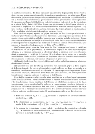 15.5. MÉTODOS DE PROYECCIÓN 473
es también desconocida. Se desea encontrar una dirección de proyección de las observa-
ciones que nos proporcione, si es posible, la máxima separación entre las poblaciones. Puede
demostrarse que aunque no conocemos la procedencia de cada obervación es posible clasiÞcar
con la función lineal discriminante, que sabemos es óptima para clasiÞcar en este problema.
Si suponemos que la probabilidad de que cada dato venga de cada una de las dos poblaciones
es la misma, Peña y Prieto (2000) han demostrado que entonces la dirección que minimiza la
kurtosis de la proyección es la función lineal discriminante de Fisher (véase el apéndice 15.3).
Este resultado puede extenderse a varias poblaciones: las reglas óptimas de clasiÞcación de
Fisher se obtiene minimizando la kurtosis de las proyecciones.
Este resultado sugiere separar los grupos buscando las direcciones que nimimizan la
kurtosis y proyectando los datos sobre estas direcciones. Como es posible que además de los
grupos existan datos atípicos aislados, o grupos muy pequeños alejados del resto, y hemos
visto en el capítulo 4 que estos atípicos se maniÞestan en las direcciones con máxima kurtosis,
podemos pensar en un algortimo que incluya en la búsqueda también estas direcciones. Esto
conduce al siguiente método propuesto por Peña y Prieto (2001b):
(1) Comenzar proyectando los datos sobre las direcciones que maximizan el coeÞciente
de kurtosis de los datos proyectados. A continuación proyectar los datos sobre el espacio
ortogonal a la direccion encontrada y seleccionar ahora la dirección sobre ese subespacio
donde se maximiza el coeÞciente de kurtosis. Repetir el proceso de proyección ortogonal a
las direcciones ya encontradas y selección de una nueva dirección maximizando la kurtosis.
De esta manera se obtienen p direcciones ortogonales de proyección.
(2) Repetir el cálculo de direcciones de (1) pero ahora buscando direcciones que minimizan
el coeÞciente kurtosis.
(3) Explorar cada una de estas 2p direcciones para encontrar grupos y datos atípicos
de la forma siguiente. Se obtienen los estadísticos ordenados de los datos proyectados y se
consideran los saltos entre estadísticos ordenados. Si los datos proyectados provienen de una
distribución unimodal, estos saltos deben tener una pauta conocida, con saltos grandes en
los extremos y pequeños saltos en el centro de la distribución.
Para decidir cuando se produce un salto sobre una dirección se utilizan las propiedades de
los estadísticos de orden. Puede demostrarse que si tenemos una muestra de datos normales
y los transformamos con su función de distribución, los estadísticos ordenados de los datos
transformados tienen una distribución uniforme, y entonces puede estudiarse fácilmente la
distribución de los espacios o saltos. Por esta razón el procedimiento estandariza los datos
proyectados con la función de distribución inversa de la normal univariante antes de comenzar
a buscar saltos en los datos proyectados. El algoritmo para explorar las direcciones es:
1. Para cada dirección dk, k = 1, . . . , 2p, se calcula la proyección de los datos sobre ella
mediante uki = x0
idk.
2. Se estandarizan las observaciones , zki = (uki − mk)/sk, donde mk =
P
i uki/n es la
media de las proyecciones y s2
k =
P
i(uki − mk)2
/(n − 1) su varianza.
3. Se ordenan las proyecciones zki para cada k, y se obtienen los estadísticos ordenados
zk(i). A continuación estos estadísticos se transforman con la función de distribución
inversa de la normal estandar ¯zki = Φ−1
(zk(i)).
 
