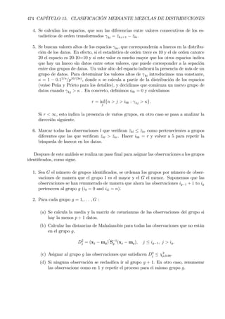 474 CAPÍTULO 15. CLASIFICACIÓN MEDIANTE MEZCLAS DE DISTRIBUCIONES
4. Se calculan los espacios, que son las diferencias entre valores consecutivos de los es-
tadísticos de orden transformados γki = ¯zk,i+1 − ¯zki.
5. Se buscan valores altos de los espacios γki, que corresponderán a huecos en la distribu-
ción de los datos. En efecto, si el estadístico de orden trece es 10 y el de orden catorce
20 el espacio es 20-10=10 y si este valor es mucho mayor que los otros espacios indica
que hay un hueco sin datos entre estos valores, que puede corresponder a la sepación
entre dos grupos de datos. Un valor alto del espacio indicará la presencia de más de un
grupo de datos. Para determinar los valores altos de γki introducimos una constante,
κ = 1 − 0.11/n
/p10/(3n)
, donde κ se calcula a partir de la distribución de los espacios
(veáse Peña y Prieto para los detalles), y decidimos que comienza un nuevo grupo de
datos cuando γkj > κ . En concreto, deÞnimos i0k = 0 y calculamos
r = inf
j
{n > j > i0k : γkj > κ}.
Si r < ∞, esto indica la presencia de varios grupos, en otro caso se pasa a analizar la
dirección siguiente.
6. Marcar todas las observaciones l que veriÞcan ¯zkl ≤ ¯zkr como pertenecientes a grupos
diferentes que las que veriÞcan ¯zkl > ¯zkr. Hacer i0k = r y volver a 5 para repetir la
búsqueda de huecos en los datos.
Despues de este análisis se realiza un paso Þnal para asignar las observaciones a los grupos
identiÞcados, como sigue.
1. Sea G el número de grupos identiÞcados, se ordenan los grupos por número de obser-
vaciones de manera que el grupo 1 es el mayor y el G el menor. Suponemos que las
observaciones se han renumerado de manera que ahora las observaciones ig−1 + 1 to ig
pertenecen al grupo g (i0 = 0 and iG = n).
2. Para cada grupo g = 1, . . . , G :
(a) Se calcula la media y la matriz de covarianzas de las observaciones del grupo si
hay la menos p + 1 datos.
(b) Calcular las distancias de Mahalanobis para todas las observaciones que no están
en el grupo g,
D2
j = (xj − mg)
0
S−1
g (xj − mg), j ≤ ig−1, j > ig.
(c) Asignar al grupo g las observaciones que satisfacen D2
j ≤ χ2
p,0.99.
(d) Si ninguna observación se reclasiÞca ir al grupo g + 1. En otro caso, renumerar
las observacione como en 1 y repetir el proceso para el mismo grupo g.
 