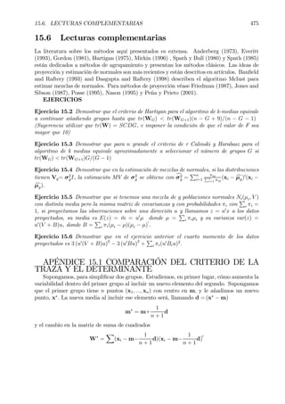 15.6. LECTURAS COMPLEMENTARIAS 475
15.6 Lecturas complementarias
La literatura sobre los métodos aquí presentados es extensa. Anderberg (1973), Everitt
(1993), Gordon (1981), Hartigan (1975), Mirkin (1996) , Spath y Bull (1980) y Spath (1985)
están dedicados a métodos de agrupamiento y presentan los métodos clásicos. Las ideas de
proyección y estimación de normales son más recientes y están descritos en artículos. BanÞeld
and Raftery (1993) and Dasgupta and Raftery (1998) describen el algoritmo Mclust para
estimar mezclas de normales. Para métodos de proyección véase Friedman (1987), Jones and
Sibson (1987), Posse (1995), Nason (1995) y Peña y Prieto (2001).
EJERCICIOS
Ejercicio 15.2 Demostrar que el criterio de Hartigan para el algoritmo de k-medias equivale
a continuar añadiendo grupos hasta que tr(WG) < tr(WG+1)(n − G + 9)/(n − G − 1)
(Sugerencia utilizar que tr(W) = SCDG, e imponer la condición de que el valor de F sea
mayor que 10)
Ejercicio 15.3 Demostrar que para n grande el criterio de r Calinski y Harabasz para el
algoritmo de k medias equivale aproximadamente a seleccionar el número de grupos G si
tr(WG) < tr(WG+1)G/(G − 1)
Ejercicio 15.4 Demostrar que en la estimación de mezclas de normales, si las distribuciones
tienen Vg= σ2
gI, la estimación MV de σ2
g se obtiene con cσ2
g =
Pn
i=1
πigPn
i=1 πig
(xi − cµg)0
(xi −
cµg).
Ejercicio 15.5 Demostrar que si tenemos una mezcla de g poblaciones normales Ni(µi, V )
con distinta media pero la misma matriz de covarianzas y con probabilidades πi con
P
i πi =
1, si proyectamos las observaciones sobre una dirección u y llamamos z = u0
x a los datos
proyectados, su media es E(z) = ¯m = u0
µ donde µ =
P
i πiµi y su varianza var(z) =
u0
(V + B)u, donde B =
P
i πi(µi − µ)(µi − µ)
0
.
Ejercicio 15.6 Demostrar que en el ejercicio anterior el cuarto momento de los datos
proyectados es 3 (u0
(V + B)u)2
− 3 (u0
Bu)2
+
P
i πi(u0
Biu)2
.
APÉNDICE 15.1 COMPARACIÓN DEL CRITERIO DE LA
TRAZA Y EL DETERMINANTE
Supongamos, para simpliÞcar dos grupos. Estudiemos, en primer lugar, cómo aumenta la
variabilidad dentro del primer grupo al incluir un nuevo elemento del segundo. Supongamos
que el primer grupo tiene n puntos (x1, ..., xn) con centro en m, y le añadimos un nuevo
punto, x∗
. La nueva media al incluir ese elemento será, llamando d = (x∗
− m)
m∗
= m+
1
n + 1
d
y el cambio en la matriz de suma de cuadrados
W∗
=
X
(xi − m−
1
n + 1
d)(xi − m−
1
n + 1
d)0
 
