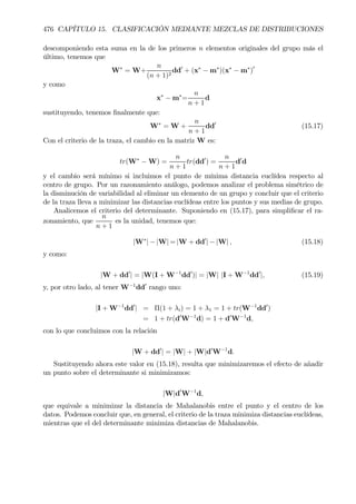 476 CAPÍTULO 15. CLASIFICACIÓN MEDIANTE MEZCLAS DE DISTRIBUCIONES
descomponiendo esta suma en la de los primeros n elementos originales del grupo más el
último, tenemos que
W∗
= W+
n
(n + 1)2
dd0
+ (x∗
− m∗
)(x∗
− m∗
)0
y como
x∗
− m∗
=
n
n + 1
d
sustituyendo, tenemos Þnalmente que:
W∗
= W +
n
n + 1
dd0
(15.17)
Con el criterio de la traza, el cambio en la matriz W es:
tr(W∗
− W) =
n
n + 1
tr(dd0
) =
n
n + 1
d0
d
y el cambio será mínimo si incluimos el punto de mínima distancia euclídea respecto al
centro de grupo. Por un razonamiento análogo, podemos analizar el problema simétrico de
la disminución de variabilidad al eliminar un elemento de un grupo y concluir que el criterio
de la traza lleva a minimizar las distancias euclídeas entre los puntos y sus medias de grupo.
Analicemos el criterio del determinante. Suponiendo en (15.17), para simpliÞcar el ra-
zonamiento, que
n
n + 1
es la unidad, tenemos que:
|W∗
| − |W| = |W + dd0
| − |W| , (15.18)
y como:
|W + dd0
| = |W(I + W−1
dd0
)| = |W| |I + W−1
dd0
|, (15.19)
y, por otro lado, al tener W−1
dd0
rango uno:
|I + W−1
dd0
| = Π(1 + λi) = 1 + λ1 = 1 + tr(W−1
dd0
)
= 1 + tr(d0
W−1
d) = 1 + d0
W−1
d,
con lo que concluimos con la relación
|W + dd0
| = |W| + |W|d0
W−1
d.
Sustituyendo ahora este valor en (15.18), resulta que minimizaremos el efecto de añadir
un punto sobre el determinante si minimizamos:
|W|d0
W−1
d,
que equivale a minimizar la distancia de Mahalanobis entre el punto y el centro de los
datos. Podemos concluir que, en general, el criterio de la traza minimiza distancias euclídeas,
mientras que el del determinante minimiza distancias de Mahalanobis.
 