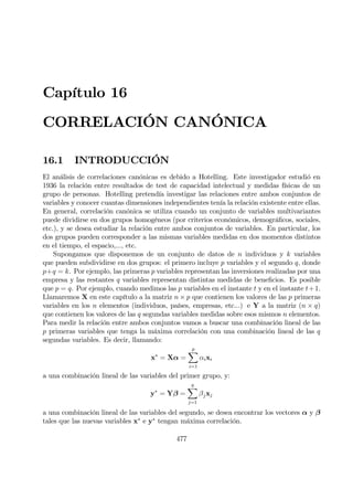 Capítulo 16
CORRELACIÓN CANÓNICA
16.1 INTRODUCCIÓN
El análisis de correlaciones canónicas es debido a Hotelling. Este investigador estudió en
1936 la relación entre resultados de test de capacidad intelectual y medidas físicas de un
grupo de personas. Hotelling pretendía investigar las relaciones entre ambos conjuntos de
variables y conocer cuantas dimensiones independientes tenía la relación existente entre ellas.
En general, correlación canónica se utiliza cuando un conjunto de variables multivariantes
puede dividirse en dos grupos homogéneos (por criterios económicos, demográÞcos, sociales,
etc.), y se desea estudiar la relación entre ambos conjuntos de variables. En particular, los
dos grupos pueden corresponder a las mismas variables medidas en dos momentos distintos
en el tiempo, el espacio,..., etc.
Supongamos que disponemos de un conjunto de datos de n individuos y k variables
que pueden subdividirse en dos grupos: el primero incluye p variables y el segundo q, donde
p+q = k. Por ejemplo, las primeras p variables representan las inversiones realizadas por una
empresa y las restantes q variables representan distintas medidas de beneÞcios. Es posible
que p = q. Por ejemplo, cuando medimos las p variables en el instante t y en el instante t+1.
Llamaremos X en este capítulo a la matriz n × p que contienen los valores de las p primeras
variables en los n elementos (individuos, países, empresas, etc...) e Y a la matriz (n × q)
que contienen los valores de las q segundas variables medidas sobre esos mismos n elementos.
Para medir la relación entre ambos conjuntos vamos a buscar una combinación lineal de las
p primeras variables que tenga la máxima correlación con una combinación lineal de las q
segundas variables. Es decir, llamando:
x∗
= Xα =
p
X
i=1
αixi
a una combinación lineal de las variables del primer grupo, y:
y∗
= Yβ =
q
X
j=1
βjxj
a una combinación lineal de las variables del segundo, se desea encontrar los vectores α y β
tales que las nuevas variables x∗
e y∗
tengan máxima correlación.
477
 
