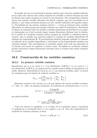 478 CAPÍTULO 16. CORRELACIÓN CANÓNICA
Es posible que una vez encontrada la primera relación entre estas dos variables indicado-
ras no exista más relacion entre ambos conjuntos de variables y entonces decimos que toda
la relación entre ambos conjuntos se resume en una dimensión. Para comprobarlo, podemos
buscar una segunda variable indicadora del primer conjunto, que este incorrelada con la
primera, y que tenga correlación máxima con otra variable indicadora del segundo conjun-
to. Procediendo de esta manera, podemos obtener r = min(p, q) relaciones entre variables
indicadoras de ambos grupos que pueden ordenarse por orden de importancia. Determinar
el número de relaciones entre las variables (variables indicadoras incorreladas de un conjun-
to relacionadas con el otro) permite juzgar cuantas dimensiones distintas tiene la relación.
En el análisis de correlación canónica ambos conjuntos de variables se consideran simetri-
camente, pero es posibles que queremos explicar el conjunto de variables dependientes Y
mediante las independientes X. El procedimiento habitual (regresión múltiple) es construir
un indicador de la variables dependientes y relacionarlo con las independientes mediante una
regresión múltiple. Este procedimiento es razonable cuando exista sólo una dimensión en
la relación, pero puede ser engañoso si existen varias. El análisis de correlación canónica
permite determinar cuantas dimensiones relevantes tiene la relación entre ambos conjuntos
de variables.
16.2 Construcción de las variables canónicas
16.2.1 La primera variable canónica
Supondremos que x es un vector p × 1 con distribución Np(0, V11) e y un vector q × 1
con distribución Nq(0, V22), de manera que las variables están medidas en desviaciones a la
media. Entonces, construyendo el vector (p+q)×1 con todas las variables, [x0
y0
]0
, la matriz
de covarianzas para el conjunto de todas las variables es:
Vx,y = E
µ·
x
y
¸
[x0
y0
]
¶
=
·
V11 V12
V21 V22
¸
.
Queremos encontrar dos vectores, α y β, que deÞnan dos nuevas variables escalares,
x∗
= α0
x , y∗
= β0
y, con máxima correlación. El coeÞciente de correlación entre x∗
e y∗
es:
ρ(x∗
y∗
) =
E [α0
xy0
β]
E [α0xx0α]1/2
[β0
yy0β]
1/2
que puede escribirse:
ρ =
α0
V12β
(α0V11α)1/2(β0
V22β)1/2
.
Como nos interesa la magnitud, y no el signo, de la correlación vamos a maximizar
el cuadrado de la correlación entre (x∗
, y∗
) respecto a α y β. Para ello, impondremos la
condición de varianzas unitarias, es decir,
V ar(x∗
) = α0
V11α = 1 (16.1)
 