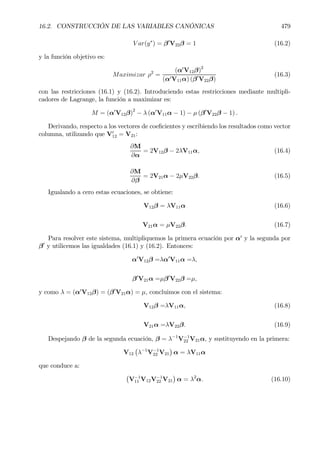 16.2. CONSTRUCCIÓN DE LAS VARIABLES CANÓNICAS 479
V ar(y∗
) = β0
V22β = 1 (16.2)
y la función objetivo es:
Maximizar ρ2
=
(α0
V12β)2
(α0V11α) (β0
V22β)
(16.3)
con las restricciones (16.1) y (16.2). Introduciendo estas restricciones mediante multipli-
cadores de Lagrange, la función a maximizar es:
M = (α0
V12β)
2
− λ (α0
V11α − 1) − µ (β0
V22β − 1) .
Derivando, respecto a los vectores de coeÞcientes y escribiendo los resultados como vector
columna, utilizando que V0
12 = V21:
∂M
∂α
= 2V12β − 2λV11α, (16.4)
∂M
∂β
= 2V21α − 2µV22β. (16.5)
Igualando a cero estas ecuaciones, se obtiene:
V12β = λV11α (16.6)
V21α = µV22β. (16.7)
Para resolver este sistema, multipliquemos la primera ecuación por α0
y la segunda por
β0
y utilicemos las igualdades (16.1) y (16.2). Entonces:
α0
V12β =λα0
V11α =λ,
β0
V21α =µβ0
V22β =µ,
y como λ = (α0
V12β) = (β0
V21α) = µ, concluimos con el sistema:
V12β =λV11α, (16.8)
V21α =λV22β. (16.9)
Despejando β de la segunda ecuación, β = λ−1
V−1
22 V21α, y sustituyendo en la primera:
V12
¡
λ−1
V−1
22 V21
¢
α = λV11α
que conduce a:
¡
V−1
11 V12V−1
22 V21
¢
α = λ2
α. (16.10)
 