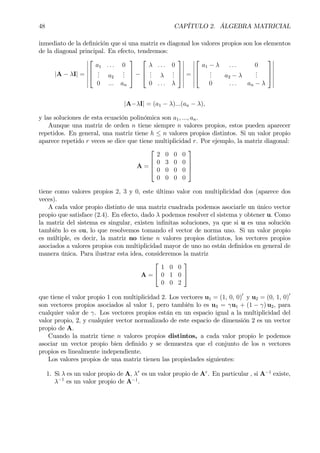 48 CAPÍTULO 2. ÁLGEBRA MATRICIAL
inmediato de la deÞnición que si una matriz es diagonal los valores propios son los elementos
de la diagonal principal. En efecto, tendremos:
|A − λI| =
¯
¯
¯
¯
¯
¯
¯



a1 . . . 0
... a2
...
0 ... an


 −



λ . . . 0
... λ
...
0 . . . λ



¯
¯
¯
¯
¯
¯
¯
=
¯
¯
¯
¯
¯
¯
¯



a1 − λ . . . 0
... a2 − λ
...
0 . . . an − λ



¯
¯
¯
¯
¯
¯
¯
|A−λI| = (a1 − λ)...(an − λ),
y las soluciones de esta ecuación polinómica son a1, ..., an.
Aunque una matriz de orden n tiene siempre n valores propios, estos pueden aparecer
repetidos. En general, una matriz tiene h ≤ n valores propios distintos. Si un valor propio
aparece repetido r veces se dice que tiene multiplicidad r. Por ejemplo, la matriz diagonal:
A =




2 0 0 0
0 3 0 0
0 0 0 0
0 0 0 0




tiene como valores propios 2, 3 y 0, este último valor con multiplicidad dos (aparece dos
veces).
A cada valor propio distinto de una matriz cuadrada podemos asociarle un único vector
propio que satisface (2.4). En efecto, dado λ podemos resolver el sistema y obtener u. Como
la matriz del sistema es singular, existen inÞnitas soluciones, ya que si u es una solución
también lo es au, lo que resolvemos tomando el vector de norma uno. Si un valor propio
es múltiple, es decir, la matriz no tiene n valores propios distintos, los vectores propios
asociados a valores propios con multiplicidad mayor de uno no están deÞnidos en general de
manera única. Para ilustrar esta idea, consideremos la matriz
A =


1 0 0
0 1 0
0 0 2


que tiene el valor propio 1 con multiplicidad 2. Los vectores u1 = (1, 0, 0)0
y u2 = (0, 1, 0)0
son vectores propios asociados al valor 1, pero también lo es u3 = γu1 + (1 − γ) u2, para
cualquier valor de γ. Los vectores propios están en un espacio igual a la multiplicidad del
valor propio, 2, y cualquier vector normalizado de este espacio de dimensión 2 es un vector
propio de A.
Cuando la matriz tiene n valores propios distintos, a cada valor propio le podemos
asociar un vector propio bien deÞnido y se demuestra que el conjunto de los n vectores
propios es linealmente independiente.
Los valores propios de una matriz tienen las propiedades siguientes:
1. Si λ es un valor propio de A, λr
es un valor propio de Ar
. En particular , si A−1
existe,
λ−1
es un valor propio de A−1
.
 