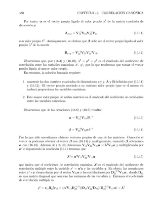 480 CAPÍTULO 16. CORRELACIÓN CANÓNICA
Por tanto, α es el vector propio ligado al valor propio λ2
de la matriz cuadrada de
dimensión p:
Ap×p = V−1
11 V12V−1
22 V21 (16.11)
con valor propio λ2
. Análogamente, se obtiene que β debe ser el vector propio ligado al valor
propio λ2
de la matriz
Bq×q = V−1
22 V21V−1
11 V12. (16.12)
Observemos que, por (16.3) y (16.10), λ2
= µ2
= ρ2
es el cuadrado del coeÞciente de
correlación entre las variables canónicas x∗
, y∗
, por lo que tendremos que tomar el vector
propio ligado al mayor valor propio.
En resumen, la solución buscada requiere:
1. construir las dos matrices cuadradas de dimensiones p y q, A y B deÞnidas por (16.11)
y (16.12). El vector propio asociado a su máximo valor propio (que es el mismo en
ambas) proporciona las variables canónicas.
2. Este mayor valor propio de ambas matrices es el cuadrado del coeÞciente de correlación
entre las variables canónicas.
Observemos que de las ecuaciones (16.8) y (16.9) resulta:
α = V−1
11 V12βλ−1
(16.13)
β = V−1
22 V21αλ−1
(16.14)
Por lo que sólo necesitamos obtener vectores propios de una de las matrices. Conocido el
vector α podemos obtener el vector β con (16.14) y análogamente, conocido β obtenemos
α con (16.13). Además de (16.10) obtenemos V12V−1
22 V21α = λ2
V11α y multiplicando por
α0
e imponiendo la condición (16.1) tenemos que
λ2
= α0
V12V−1
22 V21α (16.15)
que indica que el coeÞciente de correlación canónica, λ2
,es el cuadrado del coeÞciente de
correlación múltiple entre la variable x∗
= α0
x y las variables y. En efecto, las covarianzas
entre x∗
e y vienen dadas por el vector V21α y las correlaciones por D
−1/2
22 V21α , donde D22
es una matriz diagonal que contiene las varianzas de las variables y. Entonces el coeÞciente
de correlación múltiple es
%2
= r12R−1
22 r12 = (α0
V12D
−1/2
22 )(D22V−1
22 D22)(D
−1/2
22 V21α) = λ2
 