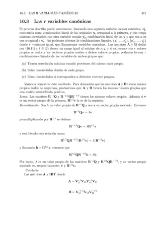 16.3. LAS R VARIABLES CANÓNICAS 481
16.3 Las r variables canónicas
El proceso descrito puede continuarse, buscando una segunda variable escalar canónica, x∗
2,
construida como combinación lineal de las originales x, ortogonal a la primera, y que tenga
máxima correlación con otra variable escalar y∗
2, combinación lineal de las y y que sea a su
vez ortogonal a y∗
1. Así podemos obtener 2r combinaciones lineales,
¡
x∗
1, . . . x∗
q
¢
,
¡
y∗
1, . . . , y∗
q
¢
donde r =mínimo (p, q), que llamaremos variables canónicas. Las matrices A y B dadas
por (16.11) y (16.12) tienen un rango igual al mínimo de p, q, y si extraemos sus r valores
propios no nulos y los vectores propios unidos a dichos valores propios, podemos formar r
combinaciones lineales de las variables de ambos grupos que:
(a) Tienen correlación máxima cuando provienen del mismo valor propio.
(b) Están incorreladas dentro de cada grupo.
(c) Están incorreladas si corresponden a distintos vectores propios.
Vamos a demostrar este resultado. Para demostrar que las matrices A y B tienen valores
propios reales no negativos, probaremos que A y B tienen los mismos valores propios que
una matriz semideÞnida positiva.
Lema: Las matrices R−1
Q y R−1/2
QR−1/2
tienen los mismos valores propios. Además si v
es un vector propio de la primera, R1/2
v lo es de la segunda.
Demostración: Sea λ un valor propio de R−1
Q y sea v su vector propio asociado. Entonces
R−1
Qv = λv
premultiplicando por R1/2
se obtiene
R−1/2
Qv = λR1/2
v
y escribiendo esta relación como:
R1/2
QR−1/2
(R1/2
v) = λ(R1/2
v)
y llamando h = R1/2
v, tenemos que
R1/2
QR−1/2
h = λh
Por tanto, λ es un valor propio de las matrices R−1
Q y R1/2
QR−1/2
, y su vector propio
asociado es, respectivamente, v y R1/2
v.
Corolario
Las matrices A y HH0
donde
A = V−1
11 V12V−1
22 V21
H = V
−1/2
11 V12V
−1/2
22
 